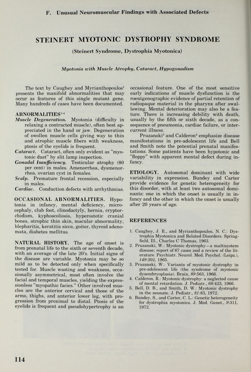 F. Unusual Neuromuscular Findings with Associated Defects STEINERT MYOTONIC DYSTROPHY SYNDROME (Steinert Syndrome, Dystrophia Myotonica) Myotonia with Muscle Atrophy, Cataract, Hypogonadism The text by Caughey and Myrianthopoulos' presents the manifold abnormahties that may occur as features of this single mutant gene. Many hundreds of cases have been documented. ABNORMALITIES^^ Muscle Degeneration. Myotonia (difficulty in relaxing a contracted muscle), often best ap¬ preciated in the hand or jaw. Degeneration of swollen muscle cells giving way to thin and atrophic muscle fibers with weakness, ptosis of the eyelids is frequent. Cataract. Cataract, often only evident as myo¬ tonic dust by slit lamp inspection. Gonadal Insufficiency. Testicular atrophy (80 per cent) in males. Amenorrhea, dysmenor¬ rhea, ovarian cyst in females. Scalp. Premature frontal recession, especially in males. Cardiac. Conduction defects with arrhythmias. OCCASIONAL ABNORMALITIES. Hypo¬ tonia in infancy, mental deficiency, micro¬ cephaly, club foot, clinodactyly, hernia, cryptor¬ chidism, kyphoscoliosis, hyperostotic cranial bones, atrophic thin skin, macular abnormality, blepharitis, keratitis sicca, goiter, thyroid adeno¬ mata, diabetes mellitus. NATURAL HISTORY. The age of onset is from prenatal life to the sixth or seventh decade, with an average of the late 20's. Initial signs of the disease are variable. Myotonia may be so mild as to be detected only when specifically tested for. Muscle wasting and weakness, occa¬ sionally asymmetrical, most often involve the facial and temporal muscles, yielding the expres¬ sionless myopathic facies. Other involved mus¬ cles are the anterior cervical and those of the arms, thighs, and anterior lower leg, with pro¬ gression from proximal to distal. Ptosis of the eyelids is frequent and pseudohypertrophy is an occasional feature. One of the most sensitive early indications of muscle dysfunction is the roentgenographic evidence of partial retention of radiopaque material in the pharynx after swal¬ lowing. Mental deterioration may also be a fea¬ ture. There is increasing debility with death, usually by the fifth or sixth decade, as a con¬ sequence of pneumonia, cardiac failure, or inter¬ current illness. Pruzanski^ and Calderón^ emphasize disease manifestations in pre-adolescent life and Bell and Smith note the potential prenatal manifes¬ tations. Some patients have been hypotonic and floppy with apparent mental defect during in¬ fancy. ETIOLOGY. Autosomal dominant with wide variability in expression. Bundey and Carter provide evidence for genetic heterogeneity for this disorder, with at least two autosomal domi¬ nants: one in which the onset is usually in in¬ fancy and the other in which the onset is usually after 20 years of age. REFERENCES 1. Caughey, J. E., and Myrianthopoulos, N. C.: Dys¬ trophia Myotonica and Related Disorders. Spring¬ field, 111., Charles С Thomas, 1963. 2. Pruzanski, W.: Myotonic dystrophy —a multisystem disease; report of 67 cases and a review of the lit¬ erature. Psychiatr. Neurol. Med. Psychol. (Leipz.), 149:302, 1965. 3. Pruzanski, W.: Variants of myotonic dystrophy in pre-adolescent life (the syndrome of myotonic dysembryoplasia). Brain, S9:563, 1966. 4. Calderón, R.: Myotonic dystrophy: a neglected cause of mental retardation. J. Pediatr., 68:423, 1966. 5. Bell, D. В., and Smith, D. W.: Myotonic dystrophy in the neonate. J. Pediatr., 81:83, 1972. 6. Bundey, S., and Carter, C. L.: Genetic heterogeneity for dystrophia myotonica. J. Med. Genet., 9:311, 1972. 114