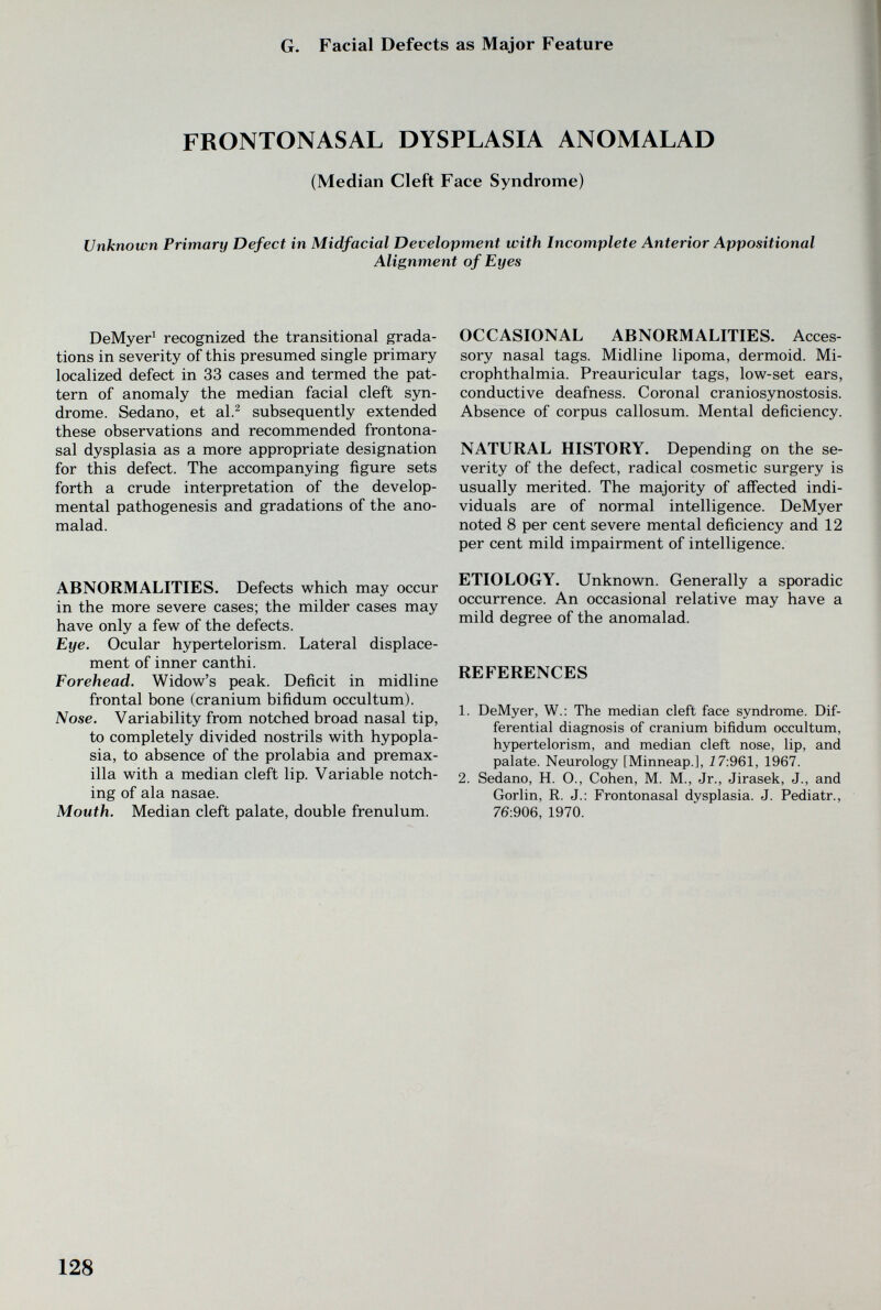 G. Facial Defects as Major Feature FRONTONASAL DYSPLASIA ANOMALAD (Median Cleft Face Syndrome) Unknown Primary Defect in Midfacial Development with Incomplete Anterior Appositional Alignment of Eyes DeMyer^ recognized the transitional grada¬ tions in severity of this presumed single primary localized defect in 33 cases and termed the pat¬ tern of anomaly the median facial cleft syn¬ drome. Sedano, et al.^ subsequently extended these observations and recommended frontona¬ sal dysplasia as a more appropriate designation for this defect. The accompanying figure sets forth a crude interpretation of the develop¬ mental pathogenesis and gradations of the ano- malad. ABNORMALITIES. Defects which may occur in the more severe cases; the milder cases may have only a few of the defects. Eye. Ocular hypertelorism. Lateral displace¬ ment of inner canthi. Forehead. Widow's peak. Deficit in midline frontal bone (cranium bifidum occultum). Nose. Variability from notched broad nasal tip, to completely divided nostrils with hypopla¬ sia, to absence of the prolabia and premax- illa with a median cleft lip. Variable notch¬ ing of ala nasae. Mouth. Median cleft palate, double frenulum. OCCASIONAL ABNORMALITIES. Acces¬ sory nasal tags. Midline lipoma, dermoid. Mi¬ crophthalmia. Preauricular tags, low-set ears, conductive deafness. Coronal craniosynostosis. Absence of corpus callosum. Mental deficiency. NATURAL HISTORY. Depending on the se¬ verity of the defect, radical cosmetic surgery is usually merited. The majority of affected indi¬ viduals are of normal intelligence. DeMyer noted 8 per cent severe mental deficiency and 12 per cent mild impairment of intelligence. ETIOLOGY. Unknown. Generally a sporadic occurrence. An occasional relative may have a mild degree of the anomalad. REFERENCES 1. DeMyer, W.: The median cleft face syndrome. Dif¬ ferential diagnosis of cranium bifidum occultum, hypertelorism, and median cleft nose, lip, and palate. Neurology [Minneap.], i7:961, 1967. 2. Sedano, H. О., Cohen, M. M., Jr., Jirasek, J., and Gorlin, R. J.: Frontonasal dysplasia. J. Pediatr., 76:906, 1970. 128