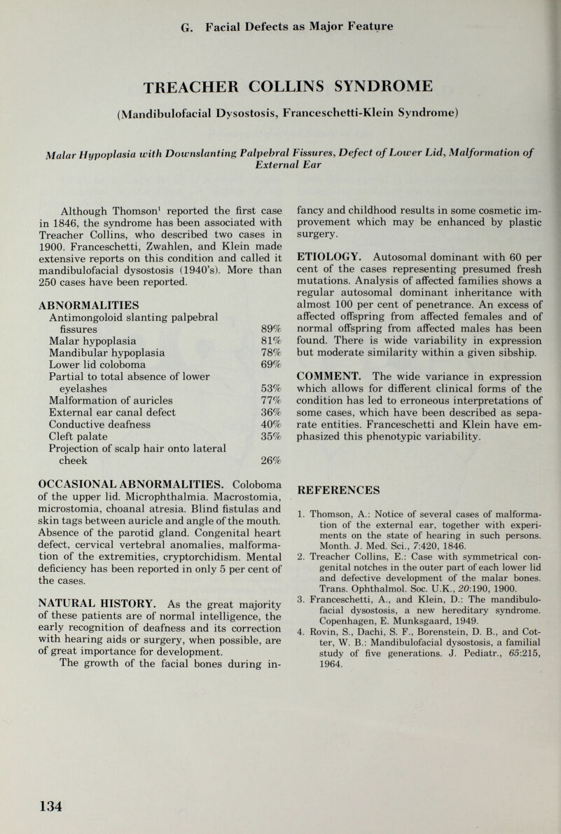 G. Facial Defects as Major Feature TREACHER COLLINS SYNDROME (Mandibulofacial Dysostosis, Franceschetti-Klein Syndrome) Malar Hypoplasia with Downslanting Palpebral Fissures, Defect of Lower Lid, Malformation of External Ear Although Thomson* reported the first case in 1846, the syndrome has been associated with Treacher Collins, who described two cases in 1900. Franceschetti, Zwahlen, and Klein made extensive reports on this condition and called it mandibulofacial dysostosis (1940's). More than 250 cases have been reported. ABNORMALITIES OCCASIONAL ABNORMALITIES. Coloboma of the upper lid. Microphthalmia. Macrostomia, microstomia, choanal atresia. Blind fistulas and skin tags between auricle and angle of the mouth. Absence of the parotid gland. Congenital heart defect, cervical vertebral anomalies, malforma¬ tion of the extremities, cryptorchidism. Mental deficiency has been reported in only 5 per cent of the cases. NATURAL HISTORY. As the great majority of these patients are of normal intelligence, the early recognition of deafness and its correction with hearing aids or surgery, when possible, are of great importance for development. The growth of the facial bones during in¬ fancy and childhood results in some cosmetic im¬ provement which may be enhanced by plastic surgery. ETIOLOGY. Autosomal dominant with 60 per cent of the cases representing presumed fresh mutations. Analysis of affected families shows a regular autosomal dominant inheritance with almost 100 per cent of penetrance. An excess of affected offspring from affected females and of normal offspring from affected males has been found. There is wide variability in expression but moderate similarity within a given sibship. COMMENT. The wide variance in expression which allows for different clinical forms of the condition has led to erroneous interpretations of some cases, which have been described as sepa¬ rate entities. Franceschetti and Klein have em¬ phasized this phenotypic variability. REFERENCES 1. Thomson, A.: Notice of several cases of malforma¬ tion of the external ear, together with experi¬ ments on the state of hearing in such persons. Month. J. Med. Sci., 7:420, 1846. 2. Treacher Collins, E.: Case with symmetrical con¬ genital notches in the outer part of each lower lid and defective development of the malar bones. Trans. Ophthalmol. Soc. U.K., 20:190, 1900. 3. Franceschetti, A., and Klein, D.: The mandibulo¬ facial dysostosis, a new hereditary syndrome. Copenhagen, E. Munksgaard, 1949. 4. Rovin, S., Dachi, S. F., Borenstein, D. В., and Cot¬ ter, W. В.: Mandibulofacial dysostosis, a familial study of five generations. J. Pediatr., 65:215, 1964. 134