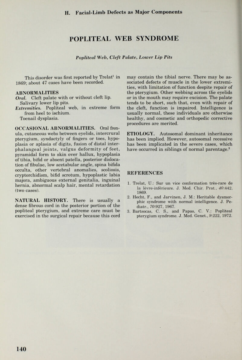 H. Facial-Limb Defects as Major Components POPLITEAL WEB SYNDROME Popliteal Web, Cleft Palate, Lower Lip Pits This disorder was first reported by Trelat^ in 1869; about 47 cases have been recorded. ABNORMALITIES Oral. Cleft palate with or without cleft lip. Salivary lower lip pits. Extremities. Popliteal web, in extreme form from heel to ischium. Toenail dysplasia. OCCASIONAL ABNORMALITIES. Oral fi^en- ula, cutaneous webs between eyelids, intercrural pterygium, syndactyly of fingers or toes, hypo¬ plasia or aplasia of digits, fusion of distal inter- phalangeal joints, valgus deformity of feet, pyramidal form to skin over hallux, hypoplasia of tibia, bifid or absent patella, posterior disloca¬ tion of fibulae, low acetabular angle, spina bifida occulta, other vertebral anomalies, scoliosis, cryptorchidism, bifid scrotum, hypoplastic labia majora, ambiguous external genitalia, inguinal hernia, abnormal scalp hair, mental retardation (two cases). NATURAL HISTORY. There is usually a dense fibrous cord in the posterior portion of the popliteal pterygium, and extreme care must be exercised in the surgical repair because this cord may contain the tibial nerve. There may be as¬ sociated defects of muscle in the lower extremi¬ ties, with limitation of function despite repair of the pterygium. Other webbing across the eyelids or in the mouth may require excision. The palate tends to be short, such that, even with repair of the cleft, function is impaired. Intelligence is usually normal, these individuals are otherwise healthy, and cosmetic and orthopedic corrective procedures are merited. ETIOLOGY. Autosomal dominant inheritance has been implied. However, autosomal recessive has been implicated in the severe cases, which have occurred in siblings of normal parentage.^ REFERENCES 1. Trelat, U.: Sur un vice conformation très-rare de la lèvre-inférieure. J. Med. Chir. Prat., 40:442, 1869. 2. Hecht, F., and Jarvinen, J. M.: Heritable dysmor¬ phic syndrome with normal intelligence. J. Pe- diatr., 70:927, 1967. 3. Bartsocas, C. S., and Papas, C. V.; Popliteal pterygium syndrome. J. Med. Genet., 9:222, 1972. 140