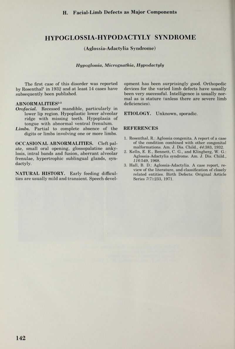 H. Facial-Limb Defects as Major Components HYPOGLOSSIA-HYPODACTYLY SYNDROME (Aglossia-Adactylia Syndrome) Hypoglossia, Micrognathia, Hypodactyly The first case of this disorder was reported by RosenthaP in 1932 and at least 14 cases have subsequently been published. ABNORMALITIES^-» Orofacial. Recessed mandible, particularly in lower lip region. Hypoplastic lower alveolar ridge with missing teeth. Hypoplasia of tongue with abnormal ventral frenulum. Limbs. Partial to complete absence of the digits or limbs involving one or more limbs. OCCASIONAL ABNORMALITIES. Cleft pal¬ ate, small oral opening, glossopalatine anky¬ losis, intral bands and fusion, aberrant alveolar frenulae, hypertrophic sublingual glands, syn¬ dactyly. NATURAL HISTORY. Early feeding difficul¬ ties are usually mild and transient. Speech devel¬ opment has been surprisingly good. Orthopedic devices for the varied limb defects have usually been very successful. Intelligence is usually nor¬ mal as is stature (unless there are severe limb deficiencies). ETIOLOGY. Unknown, sporadic. REFERENCES 1. Rosenthal, R.: Aglossia congenita. A report of a case of the condition combined with other congenital malformations. Am. J. Dis. Child., 44:383, 1932. 2. Kelln, E. E., Bennett, C. G., and Klingberg, W. G.; Aglossia-Adactylia syndrome. Am. J. Dis. Child., 116:549, 1968. 3. Hall, B. D.: Aglossia-Adactylia. A case report, re¬ view of the literature, and classification of closely related entities. Birth Defects: Original Article Series 7(7):233, 1971. 142