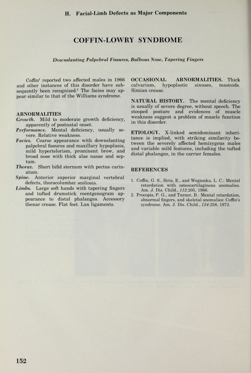 H. Facial-Limb Defects as Major Components COFFIN-LOWRY SYNDROME Dowmlanting Palpebral Fissures, Bulbous Nose, Tapering Fingers Coffin^ reported two affected males in 1966 and other instances of this disorder have sub¬ sequently been recognized.^ The facies may ap¬ pear similar to that of the Williams syndrome. ABNORMALITIES Growth. Mild to moderate growth deficiency, apparently of postnatal onset. Performance. Mental deficiency, usually se¬ vere. Relative weakness. Facies. Coarse appearance with downslanting palpebral fissures and maxillary hypoplasia, mild hypertelorism, prominent brow, and broad nose with thick alae nasae and sep¬ tum. Thorax. Short bifid sternum with pectus carin- atum. Spine. Anterior superior marginal vertebral defects, thoracolumbar scoliosis. Limbs. Large soft hands with tapering fingers and tufted drumstick roentgenogram ap¬ pearance to distal phalanges. Accessory thenar crease. Flat feet. Lax ligaments. OCCASIONAL ABNORMALITIES. Thick calvarium, hypoplastic sinuses, mastoids. Simian crease. NATURAL HISTORY. The mental deficiency is usually of severe degree, without speech. The stooped posture and evidences of muscle weakness suggest a problem of muscle function in this disorder. ETIOLOGY. X-linked semidominant inheri¬ tance is implied, with striking similarity be¬ tween the severely affected hemizygous males and variable mild features, including the tufted distal phalanges, in the carrier females. REFERENCES 1. Coffin, g. S., Siris, е., and Wegienka, l. C.: Mental retardation with osteocartilaginous anomalies. Am. J. Dis. Child., 112:205, 1966. 2. Procopis, P. G., and Turner, В.: Mental retardation, abnormal fingers, and skeletal anomalies: Coffin's syndrome. Am. J. Dis. Child., 124:258, 1972. 152