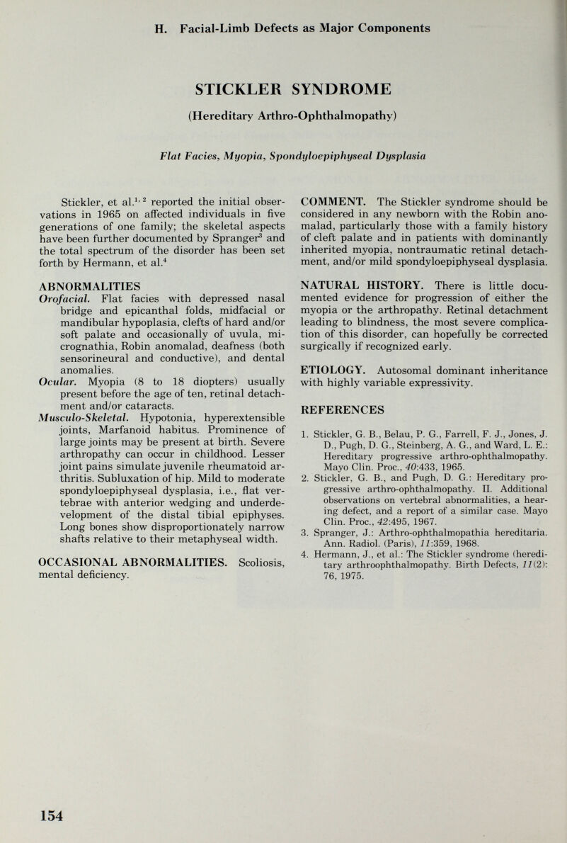 H. Facial-Limb Defects as Major Components STICKLER SYNDROME (Hereditary Arthro-Ophthalmopathy) Flat Facies, Myopia, Spondyloepiphyseal Dysplasia Stickler, et al.^' ^ reported the initial obser¬ vations in 1965 on affected individuals in five generations of one family; the skeletal aspects have been further documented by Spranger^ and the total spectrum of the disorder has been set forth by Hermann, et al.^ ABNORMALITIES Orofacial. Flat facies with depressed nasal bridge and epicanthal folds, midfacial or mandibular hypoplasia, clefts of hard and/or soft palate and occasionally of uvula, mi¬ crognathia, Robin anomalad, deafness (both sensorineural and conductive), and dental anomalies. Ocular. Myopia (8 to 18 diopters) usually present before the age of ten, retinal detach¬ ment and/or cataracts. Musculoskeletal. Hypotonia, hyperextensible joints, Marfanoid habitus. Prominence of large joints may be present at birth. Severe arthropathy can occur in childhood. Lesser joint pains simulate juvenile rheumatoid ar¬ thritis. Subluxation of hip. Mild to moderate spondyloepiphyseal dysplasia, i.e., ñat ver¬ tebrae with anterior wedging and underde¬ velopment of the distal tibial epiphyses. Long bones show disproportionately narrow shafts relative to their metaphyseal width. OCCASIONAL ABNORMALITIES. Scoliosis, mental deficiency. COMMENT. The Stickler syndrome should be considered in any newborn with the Robin ano¬ malad, particularly those with a family history of cleft palate and in patients with dominantly inherited myopia, nontraumatic retinal detach¬ ment, and/or mild spondyloepiphyseal dysplasia. NATURAL HISTORY. There is little docu¬ mented evidence for progression of either the myopia or the arthropathy. Retinal detachment leading to blindness, the most severe complica¬ tion of this disorder, can hopefully be corrected surgically if recognized early. ETIOLOGY. Autosomal dominant inheritance with highly variable expressivity. REFERENCES 1. Stickler, G. В., Belau, P. G., Farrell, F. J., Jones, J. D., Pugh, D. G., Steinberg, A. G., and Ward, L. E.: Hereditary progressive arthro-ophthalmopathy. Mayo Clin. Proc., 40:433, 1965. 2. Stickler, G. В., and Pugh, D. G.: Hereditary pro¬ gressive arthro-ophthalmopathy. II. Additional observations on vertebral abnormalities, a hear¬ ing defect, and a report of a similar case. Mayo Clin. Proc., 42:495, 1967. 3. Spranger, J.: Arthro-ophthalmopathia hereditaria. Ann. Radiol. (Paris), 11:359, 1968. 4. Hermann, J., et al.: The Stickler syndrome (heredi¬ tary arthroophthalmopathy. Birth Defects, 11(2): 76, 1975. 154