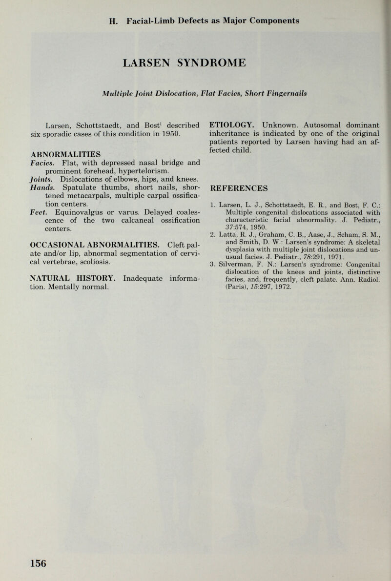 H. Facial-Limb Defects as Major Components LARSEN SYNDROME Multiple Joint Dislocation, Flat Facies, Short Fingernails Larsen, Schottstaedt, and Bost' described six sporadic cases of this condition in 1950. ABNORMALITIES Fades. Flat, with depressed nasal bridge and prominent forehead, hypertelorism. Joints. Dislocations of elbows, hips, and knees. Hands. Spatulate thumbs, short nails, shor¬ tened metacarpals, multiple carpal ossifica¬ tion centers. Feet. Equinovalgus or varus. Delayed coales¬ cence of the two calcaneal ossification centers. OCCASIONAL ABNORMALITIES. Cleft pal¬ ate and/or lip, abnormal segmentation of cervi¬ cal vertebrae, scoliosis. NATURAL HISTORY, Inadequate informa¬ tion. Mentally normal. ETIOLOGY. Unknown. Autosomal dominant inheritance is indicated by one of the original patients reported by Larsen having had an af¬ fected child. REFERENCES 1. Larsen, L. J., Schottstaedt, E. R., and Bost, F. C.: Multiple congenital dislocations associated with characteristic facial abnormality. J. Pediatr., 37:574, 1950. 2. Latta, R. J., Graham, C. В., Aase, J., Scham, S. M., and Smith, D. W.: Larsen's syndrome: A skeletal dysplasia with multiple joint dislocations and un¬ usual facies. J. Pediatr., 7S:291, 1971. 3. Silverman, F. N.: Larsen's syndrome: Congenital dislocation of the knees and joints, distinctive facies, and, frequently, cleft palate. Ann. Radiol. (Paris), 15:297, 1972. 156