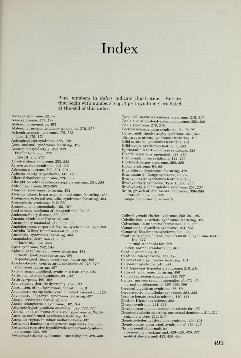 Index Page numbers in italics indicate illustrations. Entries that begin with numbers (e.g., 4 p— 1 syndrome) are listed at the end of this index. Aarskog syndrome, 52, 53 Aase syndrome, 177, 177 Abdominal anomalies, 493 Abdominal muscle deficiency anomalad, 376, 377 Achondrogenesis syndrome, 178, 178 Type II, 179, i 79 Achondroplasia syndrome, 188, 189 Acne, unusual, syndromes featuring, 492 Acrocephalosyndactyly, 242, 243 Pfeiffer type, 238, 239 Type III, 236, 237 Acrodysostosis syndrome, 253, 253 Acro-osteolysis syndrome, 221, 221 Adenoma sebaceum, 300-301, 301 Aglossia-adactylia syndrome, 142, 143 Albers-Schönberg syndrome, 226, 227 Albright hereditary osteodystrophy syndrome, 254, 255 Aldrich syndrome, 362-363 Alopecia, syndromes featuring, 492 Alveolar ridges, hypertrophied, syndromes featuring, 483 Ambiguous external genitalia, syndromes featuring, 494 Aminopterin syndrome, 340, 341 Amniotic band anomalads, 166, 167 Anal atresia-coloboma of iris syndrome, 34, 35 Anderson-Fabry disease, 360, 360 Anemia, syndromes featuring, 496 Anencephaly anomalad, 368, 368, 369 Angiokeratoma corporis diffusum, syndrome of, 360, 360 Aniridia-Wilms' tumor association, 390 Anodontia, syndromes featuring, 484 Anomalad(s), definition of, 2, 3 of laterality, 364, 365t Apert syndrome, 242, 243 Aplasia, of radius, syndromes featuring, 488 of teeth, syndromes featuring, 484 triphalangeal thumb, syndromes featuring, 488 Arachnodactyly, contractural, syndrome of, 278, 279 syndromes featuring, 487 Artery, single umbilical, syndromes featuring, 494 Arthro-dento-osteo dysplasia, 221, 221 Arthrogryposis, 400-402 Asphyxiating thoracic dystrophy, 182, 183 Association, of malformations, definition of, 3 Asymmetric crying facies-cardiac defect association, 120 Asymmetry, of growth, syndromes featuring, 497 Ataxia, syndromes featuring, 474 Ataxia-telangiectasia syndrome, 102, 103 Athyrotic hypothyroidism anomalad, 372, 372, 373 Atresia, anal, coloboma of iris and, syndrome of, 34, 35 Auricles, malformed, syndromes featuring, 485 Auricular region, in minor malformations, 437 Autosomal dominant osteogenesis imperfecta, 286, 287 Autosomal recessive hypohidrotic ectodermal dysplasia syndrome, 326, 326 Autosomal trisomy syndromes, counseling for, 428-430 Basal cell nevus (carcinoma) syndrome, 316, 317 Beals auriculo-osteodysplasia syndrome, 258, 259 Reals syndrome, 278, 279 Beck with-Wiedemann syndrome, 94-96, 95 Berardinelli lipodystrophy syndrome, 357, 357 Bicornuate uterus, syndromes featuring, 495 Bifid scrotum, syndromes featuring, 494 Bifid uvula, syndromes featuring, 483 Björnstad pili torti-deafness syndrome, 328 Bladder exstrophy anomalad, 378-379 Blepharophimosis syndrome, 122, 123 Bloch-Sulzberger syndrome, 298, 299 Bloom syndrome, 64, 65 Blue sclerae, syndromes featuring, 479 Brachmann-de Lange syndrome, 56, 57 Brachydactyly, syndromes featuring, 488 Brachydactyly syndrome, Type E, 256, 256 Brachydactyly-spherophakia syndrome, 257, 257 Brain, growth of, and mental deficiency, 396-398 rate of, 395-396, 396 major anomalies of, 474-475 Caffey's pseudo-Hurler syndrome, 260-261, 261 Calcification, vicarious, syndromes featuring, 496 Calvarium, in minor malformations, 435, 435 Camptomelic dwarfism syndrome, 184, 185 Camurati-Engelmann syndrome, 282, 283 Canthus(i), inner, lateral displacement of, syndrome featur¬ ing, 477 normal standards for, 468 outer, normal standards for, 467 Cardiac anomalies, 493 Cardiac-limb syndrome, 172, 173 Carious teeth, syndromes featuring, 484 Carpenter syndrome, 240, 241 Cartilage-hair hypoplasia syndrome, 210, 210 Cataract, syndromes featuring, 480 Caudal regression anomalad, 386, 387 Central nervous system, anomalies of, 473-474 normal development of, 395-396, 396 Cerebral gigantism sjmdrome, 88, 89 Cerebro-costo-mandibular syndrome, 354, 355 Cerebro-hepato-renal syndrome, 110, 111 Chediak-Higashi syndrome, 363 Cheney syndrome, 221, 221 Chest measurements, normal standards for, 462 Chondrodysplasia punctata, autosomal dominant, 211, 211 rhizomelic type, 212, 213 Chondroectodermal dysplasia syndrome, 200, 201 Chondromatosis, external, syndrome of, 246, 247 Chromosomal abnormalities chromosome breakage and, 426-428, 426, 427 maldistribution and, 423, 426, 426 499
