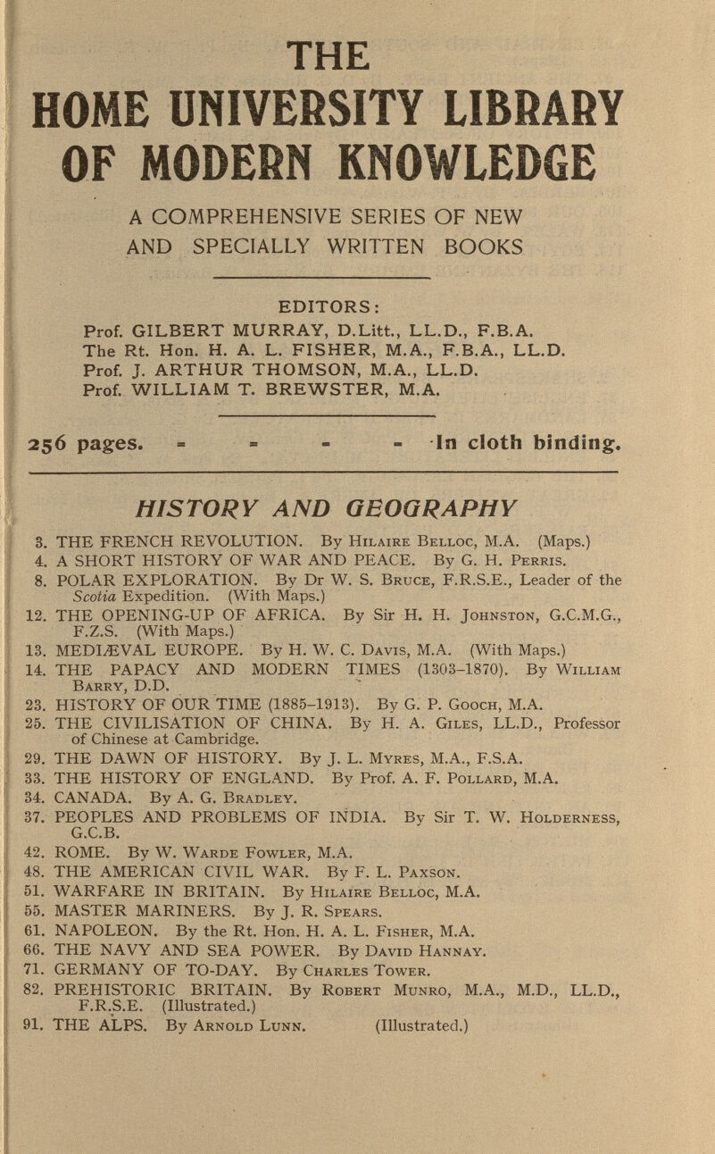 THE HOME UNIVERSITY LIBRARY OF MODERN KNOWLEDGE A COMPREHENSIVE SERIES OF NEW AND SPECIALLY WRITTEN BOOKS EDITORS: Prof. GILBERT MURRAY, D.Litt., LL.D., F.B.A. The Rt. Hon. H. A. L. FISHER, M.A., F.B.A., LL.D. Prof. J. ARTHUR THOMSON, M.A., LL.D. Prof. WILLIAM T. BREWSTER, M.A. 256 pages. - = - In cloth binding. HISTORY AND GEOGRAPHY 8. THE FRENCH REVOLUTION. By Hilaire Belloc , M.A. (Maps.) 4. A SHORT HISTORY OF WAR AND PEACE. By G. H. Perris. 8. POLAR EXPLORATION. By Dr W. S. Bruce , F.R.S.E., Leader of the Scotia Expedition. (With Maps.) 12. THE OPENING-UP OF AFRICA. By Sir H. H. Johnston, G.C.M.G., F.Z.S. (With Maps.) 13. MEDIAEVAL EUROPE. By H. W. C. Davis , M.A. (With Maps.) 14. THE PAPACY AND MODERN TIMES (1303-1870). By William Barry, D.D. 23. HISTORY OF OUR TIME (1885-1913). By G. P. Gooch, M.A. 25. THE CIVILISATION OF CHINA. By H. A. Giles , LL.D., Professor of Chinese at Cambridge. 29. THE DAWN OF HISTORY. By J. L. Myres, M.A., F.S.A. 33. THE HISTORY OF ENGLAND. By Prof. A. F. Pollard, M.A. 34. CANADA. By A. G. Bradley. 37. PEOPLES AND PROBLEMS OF INDIA. By Sir T. W. Holderness, G.C.B. 42. ROME. By W. Warde Fowler, M.A. 48. THE AMERICAN CIVIL WAR. By F. L. Paxson. 51. WARFARE IN BRITAIN. By Hilaire Belloc, M .A. 55. MASTER MARINERS. By J. R. Spears. 61. NAPOLEON. By the Rt. Hon. H. A. L. Fisher , M.A. 66. THE NAVY AND SEA POWER. By David Hannay. 71. GERMANY OF TO-DAY. By Charles Tower. 82. PREHISTORIC BRITAIN. By Robert Munro, M .A., M.D., LL.D., F.R.S.E. (Illustrated.) 91. THE ALPS. By Arnold Lunn . (Illustrated.)