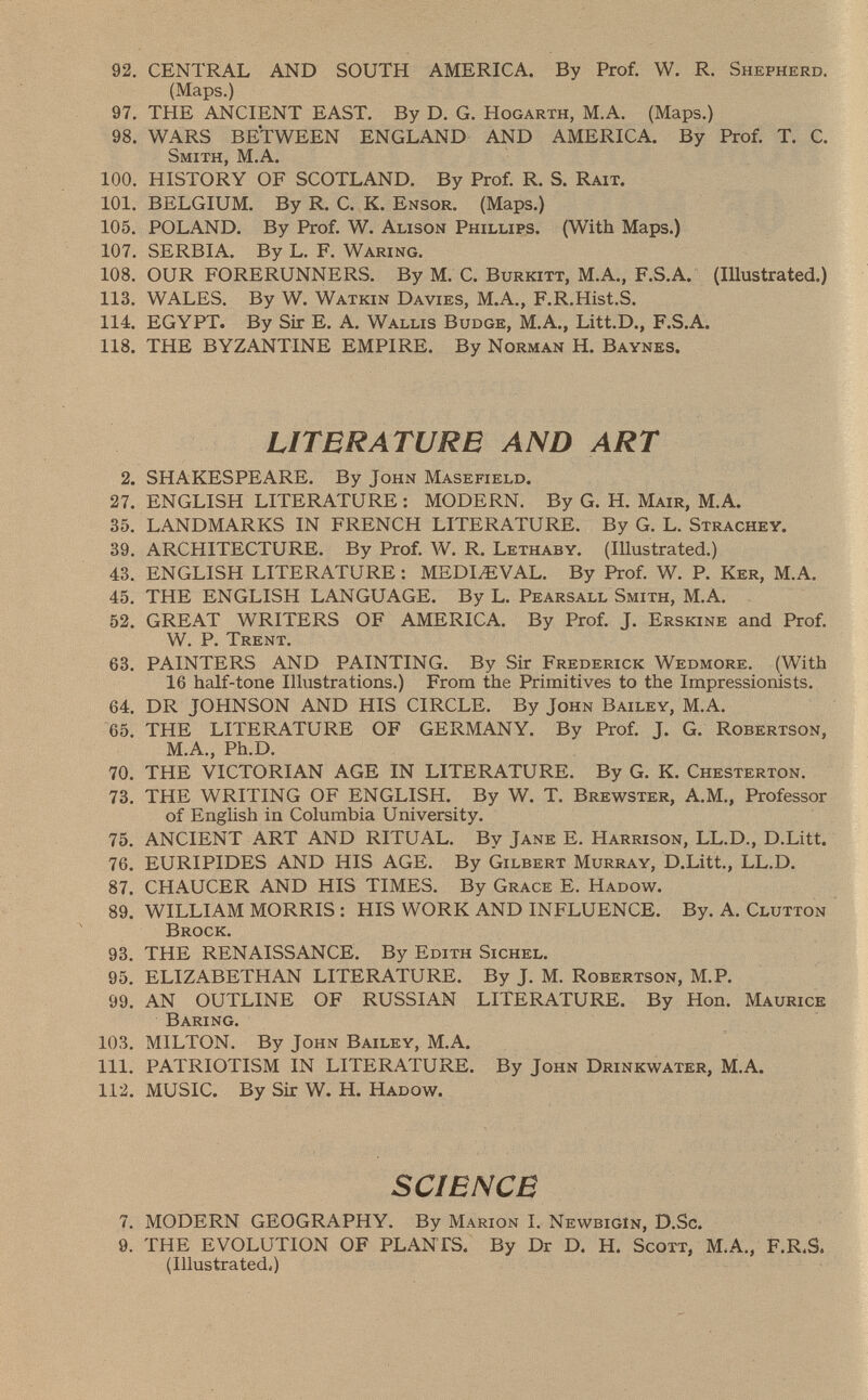 92. CENTRAL AND SOUTH AMERICA. By Prof. W. R. Shepherd. (Maps.) 97. THE ANCIENT EAST. By D. G. Hogarth , M .A. (Maps.) 98. WARS BETWEEN ENGLAND AND AMERICA. By Prof. T. C. Smith , M.A. 100. HISTORY OF SCOTLAND. By Prof. R. S. Rait. 101. BELGIUM. By R. C. K. Ensor . (Maps.) 105. POLAND. By Prof. W. Alison Phillips . (With Maps.) 107. SERBIA. By L. F. Waring. 108. OUR FORERUNNERS. By M. C. Burkitt , M.A., F.S.A. (Illustrated.) 113. WALES. By W. Watkin Davies , M .A., F.R .Hist.S. 114. EGYPT. By Sir E. A. Wallis Budge, M.A., Litt.D., F .S.A. 118. THE BYZANTINE EMPIRE. By Norman H. Baynes. LITERATURE AND ART 2. SHAKESPEARE. By John Masefield. 27. ENGLISH LITERATURE : MODERN. By G. H. Mair, M.A. 35. LANDMARKS IN FRENCH LITERATURE. By G. L. Strachey. 39. ARCHITECTURE. By Prof. W. R. Lethaby . (Illustrated.) 43. ENGLISH LITERATURE : MEDIAEVAL. By Prof. W. P. Ker, M.A. 45. THE ENGLISH LANGUAGE. By L. Pearsall Smith, M.A. 52. GREAT WRITERS OF AMERICA. By Prof. J. Erskine and Prof. W. P. Trent. 63. PAINTERS AND PAINTING. By Sir Frederick Wedmore . (With 16 half-tone Illustrations.) From the Primitives to the Impressionists. 64. DR JOHNSON AND HIS CIRCLE. By John Bailey, M.A. 65. THE LITERATURE OF GERMANY. By Prof. J. G. Robertson, M.A., Ph.D. 70. THE VICTORIAN AGE IN LITERATURE. By G. K. Chesterton. 73. THE WRITING OF ENGLISH. By W. T. Brewster , A.M., Professor of English in Columbia University. 75. ANCIENT ART AND RITUAL. By Jane E. Harrison , LL.D., D.Litt. 76. EURIPIDES AND HIS AGE. By Gilbert Murray, D .Litt., LL .D. 87. CHAUCER AND HIS TIMES. By Grace E. Hadow. 89. WILLIAM MORRIS : HIS WORK AND INFLUENCE. By. A. Clutton Brock. 93. THE RENAISSANCE. By Edith Sichel. 95. ELIZABETHAN LITERATURE. By J. M. Robertson, M .P. 99. AN OUTLINE OF RUSSIAN LITERATURE. By Hon. Maurice Baring. 103. MILTON. By John Bailey, M.A. 111. PATRIOTISM IN LITERATURE. By John Drinkwater, M.A. 112. MUSIC. By Sir W. H. Hadow. SCIENCE 7. MODERN GEOGRAPHY. By Marion I. Newbigin, D.Sc. 9. THE EVOLUTION OF PLANTS. By Dr D. H. Scott, M.A., F .R.S. (Illustra tedi)