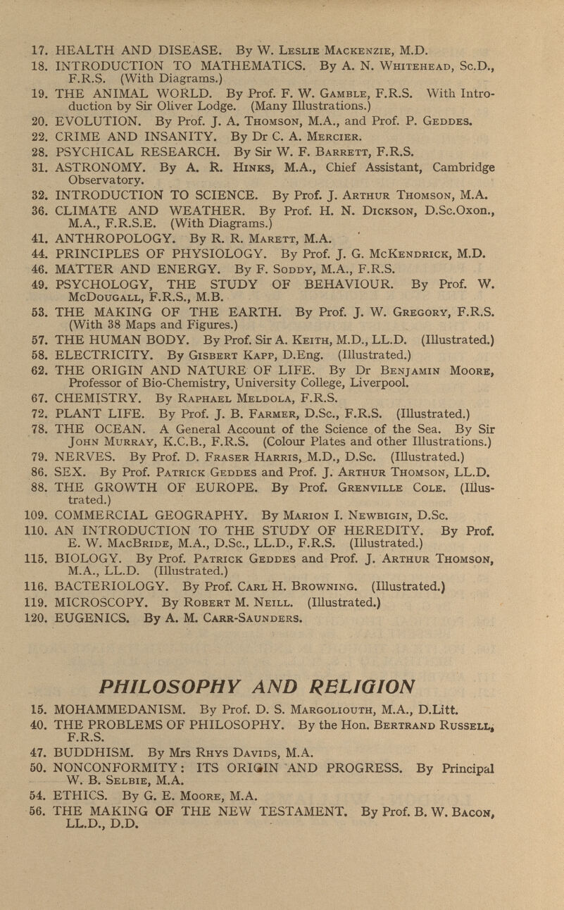 17. HEALTH AND DISEASE. By W. Leslie Mackenzie, M.D. 18. INTRODUCTION TO MATHEMATICS. By A. N. Whitehead, Sc.D., F.R.S. (With Diagrams.) 19. THE ANIMAL WORLD. By Prof. F. W. Gamble , F.R.S. With Intro duction by Sir Oliver Lodge. (Many Illustrations.) 20. EVOLUTION. By Prof. J. A. Thomson , M.A., and Prof. P. Geddes. 22. CRIME AND INSANITY. By Dr C. A. Mercier. 28. PSYCHICAL RESEARCH. By Sir W. F. Barrett , F .R .S. 31. ASTRONOMY. By A. R. Hinks , M.A., Chief Assistant, Cambridge Observatory. 32. INTRODUCTION TO SCIENCE. By Prof. J. Arthur Thomson , M.A. 36. CLIMATE AND WEATHER. By Prof. H. N. Dickson , D.Sc.Oxon., M.A., F.R.S.E. (With Diagrams.) 41. ANTHROPOLOGY. By R. R. Marett , M.A. 44. PRINCIPLES OF PHYSIOLOGY. By Prof. J. G. McKendrick , M.D. 46. MATTER AND ENERGY. By F. Soddy , M.A., F.R.S. 49. PSYCHOLOGY, THE STUDY OF BEHAVIOUR. By Prof. W. McDougall, F.R.S., M .B. 53. THE MAKING OF THE EARTH. By Prof. J. W. Gregory , F.R.S. (With 38 Maps and Figures.) 57. THE HUMAN BODY. By Prof. Sir A. Keith, M.D., LL.D. (Illustrated.) 58. ELECTRICITY. By Gisbert Kapp, D .Eng. (Illustrated.) 62. THE ORIGIN AND NATURE OF LIFE. By Dr Benjamin Moore, Professor of Bio-Chemistry, University College, Liverpool. 67. CHEMISTRY. By Raphael Meldola, F.R.S. 72. PLANT LIFE. By Prof. J. B. Farmer, D.Sc., F.R.S. (Illustrated.) 78. THE OCEAN. A General Account of the Science of the Sea. By Sir John Murray, K.C.B., F.R.S. (Colour Plates and other Illustrations.) 79. NERVES. By Prof. D. Fraser Harris, M.D., D .Sc. (Illustrated.) 86. SEX. By Prof. Patrick Geddes and Prof. J. Arthur Thomson, LL .D. 88. THE GROWTH OF EUROPE. By Prof. Grenville Cole . (Illus trated.) 109. COMMERCIAL GEOGRAPHY. By Marion I. Newbigin, D .Sc. 110. AN INTRODUCTION TO THE STUDY OF HEREDITY. By Prof. E. W. MacBride, M.A., D .Sc., LL .D., F .R .S. (Illustrated.) 115. BIOLOGY. By Prof. Patrick Geddes and Prof. J. Arthur Thomson, M.A., LL.D. (Illustrated.) 116. BACTERIOLOGY. By Prof. Carl H. Browning . (Illustrated.) 119. MICROSCOPY. By Robert M. Neill . (Illustrated.) 120. EUGENICS. By A. M. Carr-Saunders. PHILOSOPHY AND RELIGION 15. MOHAMMEDANISM. By Prof. D. S. Margoliouth, M .A., D.Litt. 40. THE PROBLEMS OF PHILOSOPHY. By the Hon. Bertrand Russell. F.R.S. 47. BUDDHISM. By Mrs Rhys Davids, M.A. 50. NONCONFORMITY: ITS ORIGIN AND PROGRESS. By Principal W. B. Selbie, M.A. 54. ETHICS. By G. E. Moore, M.A. 56. THE MAKING OF THE NEW TESTAMENT. By Prof. B. W. Bacon, LL.D., D.D.