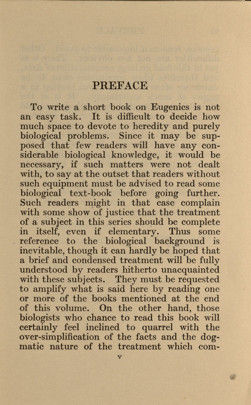 PREFACE To write a short book on Eugenics is not an easy task. It is difficult to decide how much space to devote to heredity and purely biological problems. Since it may be sup posed that few readers will have any con siderable biological knowledge, it would be necessary, if such matters were not dealt with, to say at the outset that readers without such equipment must be advised to read some biological text-book before going further. Such readers might in that case complain with some show of justice that the treatment of a subject in this series should be complete in itself, even if elementary. Thus some reference to the biological background is inevitable, though it can hardly be hoped that a brief and condensed treatment will be fully understood by readers hitherto unacquainted with these subjects. They must be requested to amplify what is said here by reading one or more of the books mentioned at the end of this volume. On the other hand, those biologists who chance to read this book will certainly feel inclined to quarrel with the over-simplification of the facts and the dog matic nature of the treatment which com-