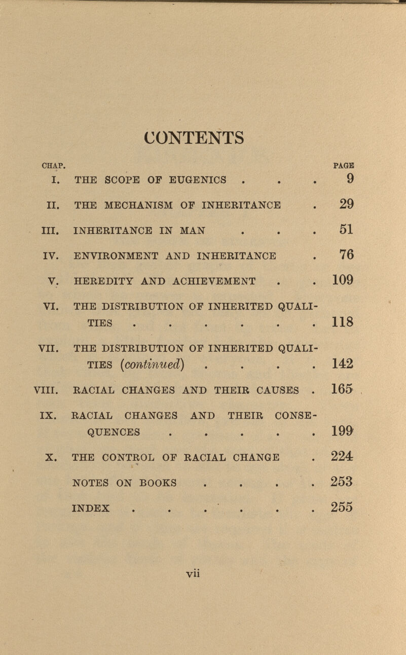 CONTENTS CHAP. PAGE I. THE SCOPE OF EUGENICS ... 9 II. THE MECHANISM OF INHERITANCE . 29 III. INHERITANCE IN MAN ... 51 IV. ENVIRONMENT AND INHERITANCE . 76 V. HEREDITY AND ACHIEVEMENT . . 109 VI. THE DISTRIBUTION OF INHERITED QUALI TIES ..... . 118 VII. THE DISTRIBUTION OF INHERITED QUALI TIES (continued) .... 142 VIII. RACIAL CHANGES AND THEIR CAUSES . 165 IX. RACIAL CHANGES AND THEIR CONSE QUENCES .... . 199 X. THE CONTROL OF RACIAL CHANGE . 224 NOTES ON BOOKS .... 253 INDEX . . . . . . 255