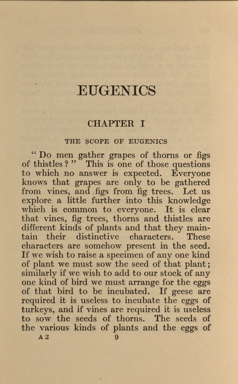 EUGENICS CHAPTER I the scope of eugenics Do men gather grapes of thorns or figs of thistles ?  This is one of those questions to which no answer is expected. Everyone knows that grapes are only to be gathered from vines, and figs from fig trees. Let us explore a little further into this knowledge which is common to everyone. It is clear that vines, fig trees, thorns and thistles are different kinds of plants and that they main tain their distinctive characters. These characters are somehow present in the seed. If we wish to raise a specimen of any one kind of plant we must sow the seed of that plant ; similarly if we wish to add to our stock of any one kind of bird we must arrange for the eggs of that bird to be incubated. If geese are required it is useless to incubate the eggs of turkeys, and if vines are required it is useless to sow the seeds of thorns. The seeds of the various kinds of plants and the eggs of a 2 9