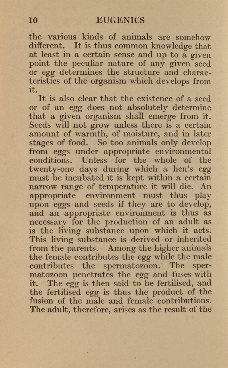 the various kinds of animals are somehow different. It is thus common knowledge that at least in a certain sense and up to a given point the peculiar nature of any given seed or egg determines the structure and charac teristics of the organism which develops from it. It is also clear that the existence of a seed or of an egg does not absolutely determine that a given organism shall emerge from it. Seeds will not grow unless there is a certain amount of warmth, of moisture, and in later stages of food. So too animals only develop from eggs under appropriate environmental conditions. Unless for the whole of the twenty-one days during which a hen's egg must be incubated it is kept within a certain narrow range of temperature it will die. An appropriate environment must thus play upon eggs and seeds if they are to develop, and an appropriate environment is thus as necessary for the production of an adult as is the living substance upon which it acts. This living substance is derived or inherited from the parents. Among the higher animals the female contributes the egg while the male contributes the spermatozoon. The sper matozoon penetrates the egg and fuses with it. The egg is then said to be fertilised, and the fertilised egg is thus the product of the fusion of the male and female contributions. The adult, therefore, arises as the result of the