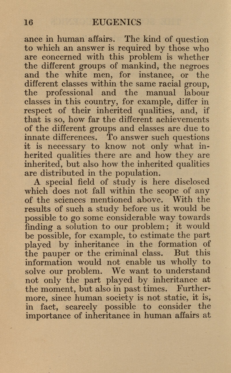 ance in human affairs. The kind of question to which an answer is required by those who are concerned with this problem is whether the different groups of mankind, the negroes and the white men, for instance, or the different classes within the same racial group, the professional and the manual labour classes in this country, for example, differ in respect of their inherited qualities, and, if that is so, how far the different achievements of the different groups and classes are due to innate differences. To answer such questions it is necessary to know not only what in herited qualities there are and how they are inherited, but also how the inherited qualities are distributed in the population. A special field of study is here disclosed which does not fall within the scope of any of the sciences mentioned above. With the results of such a study before us it would be possible to go some considerable way towards finding a solution to our problem; it would be possible, for example, to estimate the part played by inheritance in the formation of the pauper or the criminal class. But this information would not enable us wholly to solve our problem. We want to understand not only the part played by inheritance at the moment, but also in past times. Further more, since human society is not static, it is, in fact, scarcely possible to consider the importance of inheritance in human affairs at