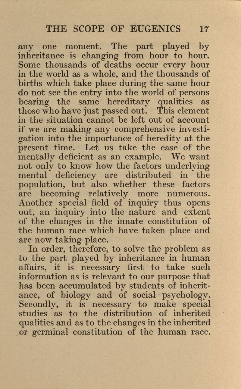 any one moment. The part played by inheritance is changing from hour to hour. Some thousands of deaths occur every hour in the world as a whole, and the thousands of births which take place during the same hour do not see the entry into the world of persons bearing the same hereditary qualities as those who have just passed out. This element in the situation cannot be left out of account if we are making any comprehensive investi gation into the importance of heredity at the present time. Let us take the case of the mentally deficient as an example. We want not only to know how the factors underlying mental deficiency are distributed in the population, but also whether these factors are becoming relatively more numerous. Another special field of inquiry thus opens out, an inquiry into the nature and extent of the changes in the innate constitution of the human race which have taken place and are now taking place. In order, therefore, to solve the problem as to the part played by inheritance in human affairs, it is necessary first to take such information as is relevant to our purpose that has been accumulated by students of inherit ance, of biology and of social psychology. Secondly, it is necessary to make special studies as to the distribution of inherited qualities and as to the changes in the inherited or germinal constitution of the human race.