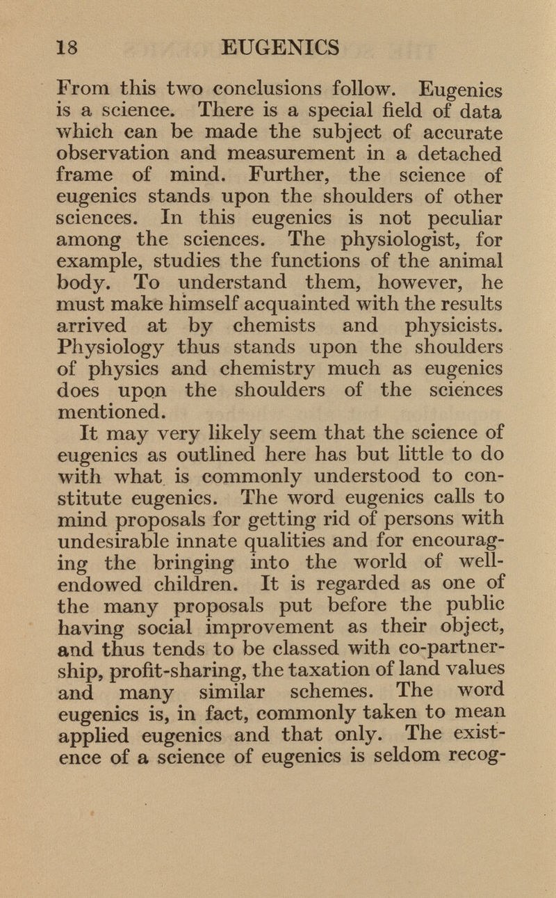 From this two conclusions follow. Eugenics is a science. There is a special field of data which can be made the subject of accurate observation and measurement in a detached frame of mind. Further, the science of eugenics stands upon the shoulders of other sciences. In this eugenics is not peculiar among the sciences. The physiologist, for example, studies the functions of the animal body. To understand them, however, he must make himself acquainted with the results arrived at by chemists and physicists. Physiology thus stands upon the shoulders of physics and chemistry much as eugenics does upon the shoulders of the sciences mentioned. It may very likely seem that the science of eugenics as outlined here has but little to do with what is commonly understood to con stitute eugenics. The word eugenics calls to mind proposals for getting rid of persons with undesirable innate qualities and for encourag ing the bringing into the world of well- endowed children. It is regarded as one of the many proposals put before the public having social improvement as their object, and thus tends to be classed with co-partner ship, profit-sharing, the taxation of land values and many similar schemes. The word eugenics is, in fact, commonly taken to mean applied eugenics and that only. The exist ence of a science of eugenics is seldom recog
