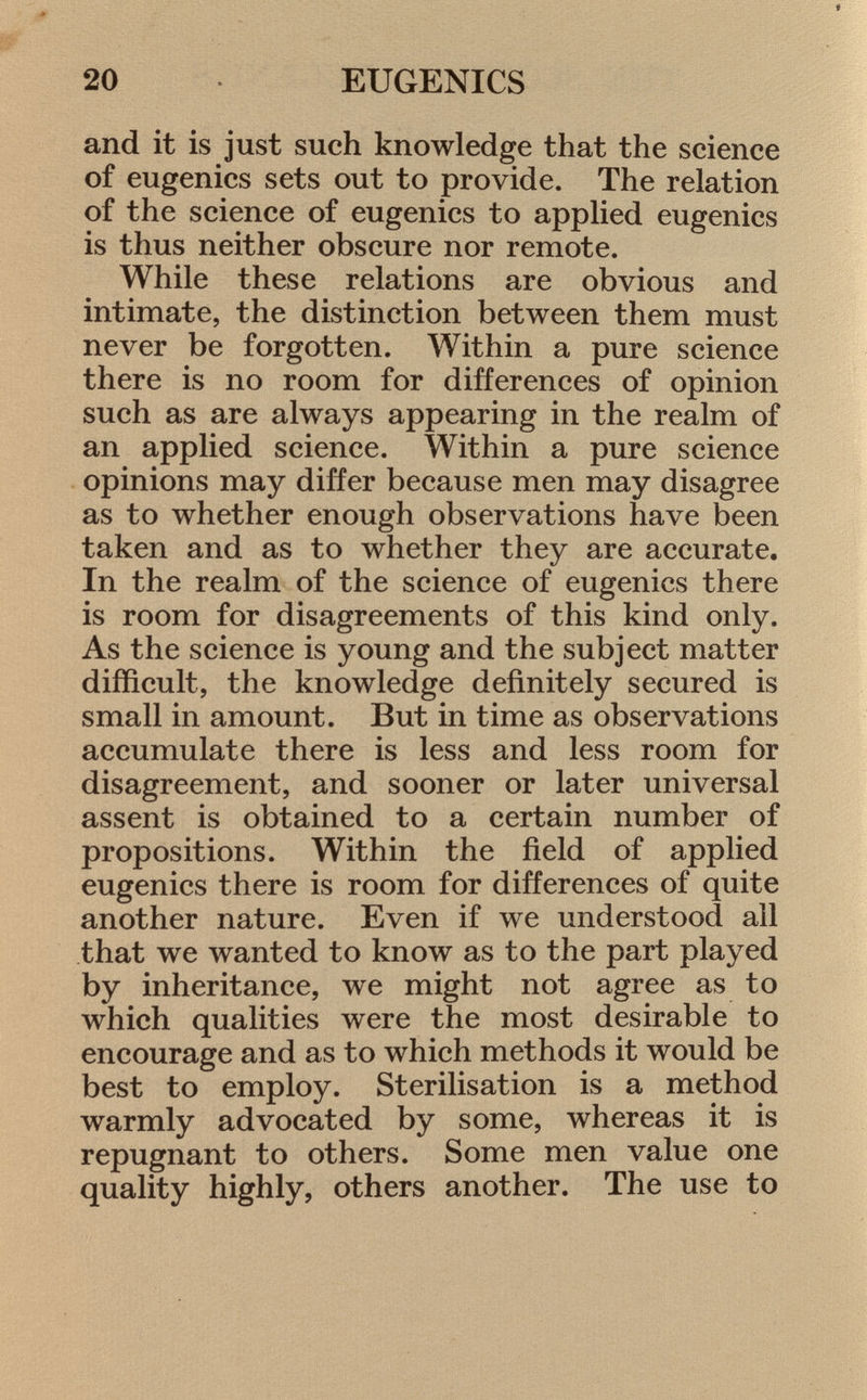 and it is just such knowledge that the science of eugenics sets out to provide. The relation of the science of eugenics to applied eugenics is thus neither obscure nor remote. While these relations are obvious and intimate, the distinction between them must never be forgotten. Within a pure science there is no room for differences of opinion such as are always appearing in the realm of an applied science. Within a pure science opinions may differ because men may disagree as to whether enough observations have been taken and as to whether they are accurate. In the realm of the science of eugenics there is room for disagreements of this kind only. As the science is young and the subject matter difficult, the knowledge definitely secured is small in amount. But in time as observations accumulate there is less and less room for disagreement, and sooner or later universal assent is obtained to a certain number of propositions. Within the field of applied eugenics there is room for differences of quite another nature. Even if we understood all that we wanted to know as to the part played by inheritance, we might not agree as to which qualities were the most desirable to encourage and as to which methods it would be best to employ. Sterilisation is a method warmly advocated by some, whereas it is repugnant to others. Some men value one quality highly, others another. The use to