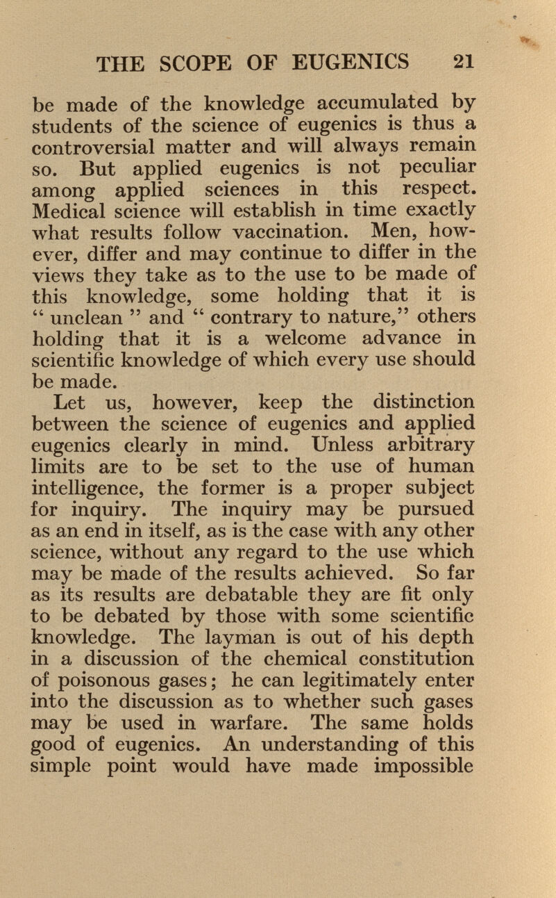 be made of the knowledge accumulated by students of the science of eugenics is thus a controversial matter and will always remain so. But applied eugenics is not peculiar among applied sciences in this respect. Medical science will establish in time exactly what results follow vaccination. Men, how ever, differ and may continue to differ in the views they take as to the use to be made of this knowledge, some holding that it is  unclean  and  contrary to nature, others holding that it is a welcome advance in scientific knowledge of which every use should be made. Let us, however, keep the distinction between the science of eugenics and applied eugenics clearly in mind. Unless arbitrary limits are to be set to the use of human intelligence, the former is a proper subject for inquiry. The inquiry may be pursued as an end in itself, as is the case with any other science, without any regard to the use which may be made of the results achieved. So far as its results are debatable they are fit only to be debated by those with some scientific knowledge. The layman is out of his depth in a discussion of the chemical constitution of poisonous gases; he can legitimately enter into the discussion as to whether such gases may be used in warfare. The same holds good of eugenics. An understanding of this simple point would have made impossible