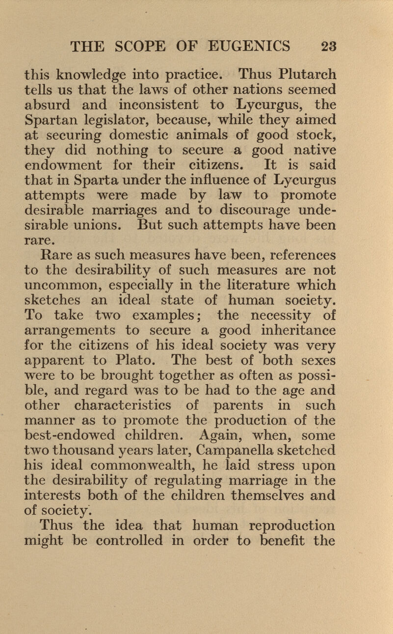 this knowledge into practice. Thus Plutarch tells us that the laws of other nations seemed absurd and inconsistent to Lycurgus, the Spartan legislator, because, while they aimed at securing domestic animals of good stock, they did nothing to secure a good native endowment for their citizens. It is said that in Sparta under the influence of Lycurgus attempts were made by law to promote desirable marriages and to discourage unde sirable unions. But such attempts have been rare. Rare as such measures have been, references to the desirability of such measures are not uncommon, especially in the literature which sketches an ideal state of human society. To take two examples ; the necessity of arrangements to secure a good inheritance for the citizens of his ideal society was very apparent to Plato. The best of both sexes were to be brought together as often as possi ble, and regard was to be had to the age and other characteristics of parents in such manner as to promote the production of the best-endowed children. Again, when, some two thousand years later, Campanella sketched his ideal commonwealth, he laid stress upon the desirability of regulating marriage in the interests both of the children themselves and of society. Thus the idea that human reproduction might be controlled in order to benefit the