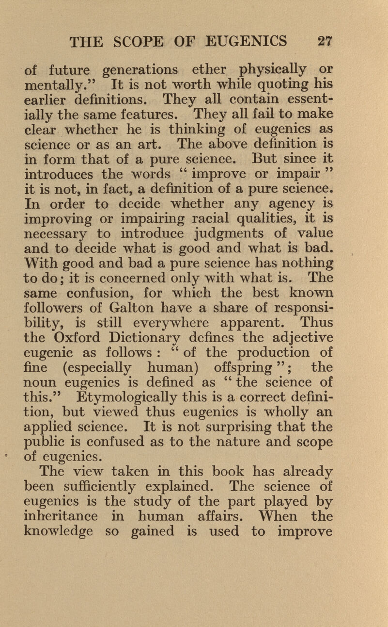 of future generations ether physically or mentally. It is not worth while quoting his earlier definitions. They all contain essent ially the same features. They all fail to make clear whether he is thinking of eugenics as science or as an art. The above definition is in form that of a pure science. But since it introduces the words  improve or impair  it is not, in fact, a definition of a pure science. In order to decide whether any agency is improving or impairing racial qualities, it is necessary to introduce judgments of value and to decide what is good and what is bad. With good and bad a pure science has nothing to do; it is concerned only with what is. The same confusion, for which the best known followers of Galton have a share of responsi bility, is still everywhere apparent. Thus the Oxford Dictionary defines the adjective eugenic as follows : of the production of fine (especially human) offspring  ; the noun eugenics is defined as  the science of this. Etymologically this is a correct defini tion, but viewed thus eugenics is wholly an applied science. It is not surprising that the public is confused as to the nature and scope * of eugenics. The view taken in this book has already been sufficiently explained. The science of eugenics is the study of the part played by inheritance in human affairs. When the knowledge so gained is used to improve