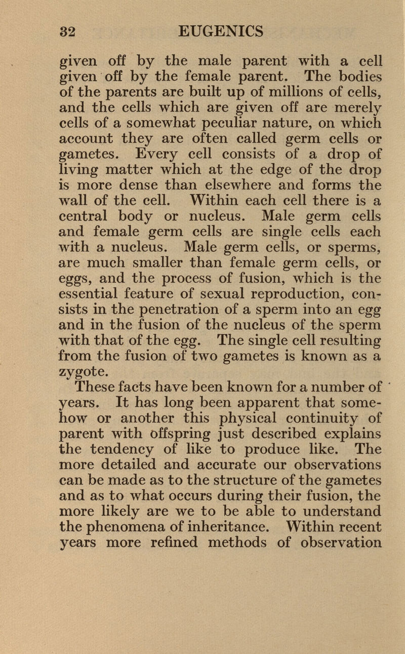 given off by the male parent with a cell given off by the female parent. The bodies of the parents are built up of millions of cells, and the cells which are given off are merely cells of a somewhat peculiar nature, on which account they are often called germ cells or gametes. Every cell consists of a drop of living matter which at the edge of the drop is more dense than elsewhere and forms the wall of the cell. Within each cell there is a central body or nucleus. Male germ cells and female germ cells are single cells each with a nucleus. Male germ cells, or sperms, are much smaller than female germ cells, or eggs, and the process of fusion, which is the essential feature of sexual reproduction, con sists in the penetration of a sperm into an egg and in the fusion of the nucleus of the sperm with that of the egg. The single cell resulting from the fusion of two gametes is known as a zygote. These facts have been known for a number of ' years. It has long been apparent that some how or another this physical continuity of parent with offspring just described explains the tendency of like to produce like. The more detailed and accurate our observations can be made as to the structure of the gametes and as to what occurs during their fusion, the more likely are we to be able to understand the phenomena of inheritance. Within recent years more refined methods of observation