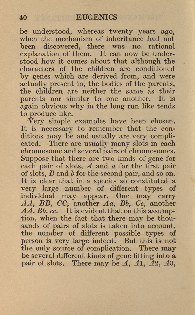 be understood, whereas twenty years ago, when the mechanism of inheritance had not been discovered, there was no rational explanation of them. It can now be under stood how it comes about that although the characters of the children are conditioned by genes which are derived from, and were actually present in, the bodies of the parents, the children are neither the same as their parents nor similar to one another. It is again obvious why in the long run like tends to produce like. Very simple examples have been chosen. It is necessary to remember that the con ditions may be and usually are very compli cated. There are usually many slots in each chromosome and several pairs of chromosomes. Suppose that there are two kinds of gene for each pair of slots, A and a for the first pair of slots, B and b for the second pair, and so on. It is clear that in a species so constituted a very large number of different types of individual may appear. One may carry A A, BB , CC, another A a , Bb , Cc, another A A, Bb, cc. It is evident that on this assump tion, when the fact that there may be thou sands of pairs of slots is taken into account, the number of different possible types of person is very large indeed. But this is not the only source of complication. There may be several different kinds of gene fitting into a pair of slots. There may be A, Al, A2, AS,