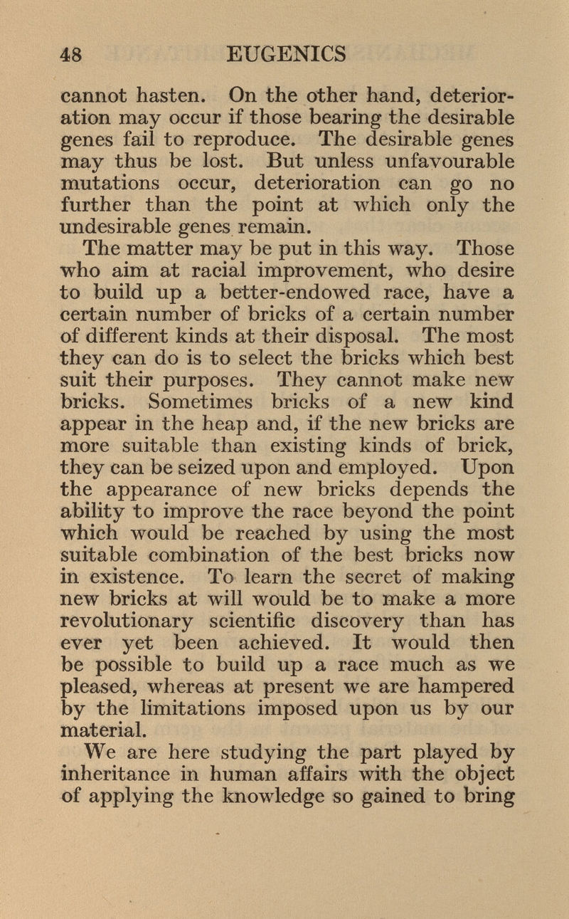 cannot hasten. On the other hand, deterior ation may occur if those bearing the desirable genes fail to reproduce. The desirable genes may thus be lost. But unless unfavourable mutations occur, deterioration can go no further than the point at which only the undesirable genes remain. The matter may be put in this way. Those who aim at racial improvement, who desire to build up a better-endowed race, have a certain number of bricks of a certain number of different kinds at their disposal. The most they can do is to select the bricks which best suit their purposes. They cannot make new bricks. Sometimes bricks of a new kind appear in the heap and, if the new bricks are more suitable than existing kinds of brick, they can be seized upon and employed. Upon the appearance of new bricks depends the ability to improve the race beyond the point which would be reached by using the most suitable combination of the best bricks now in existence. To learn the secret of making new bricks at will would be to make a more revolutionary scientific discovery than has ever yet been achieved. It would then be possible to build up a race much as we pleased, whereas at present we are hampered by the limitations imposed upon us by our material. We are here studying the part played by inheritance in human affairs with the object of applying the knowledge so gained to bring