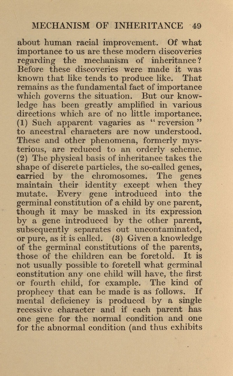 about human racial improvement. Of what importance to us are these modern discoveries regarding the mechanism of inheritance ? Before these discoveries were made it was known that like tends to produce like. That remains as the fundamental fact of importance which governs the situation. But our know ledge has been greatly amplified in various directions which are of no little importance. (1) Such apparent vagaries as  reversion  to ancestral characters are now understood. These and other phenomena, formerly mys terious, are reduced to an orderly scheme. (2) The physical basis of inheritance takes the shape of discrete particles, the so-called genes, carried by the chromosomes. The genes maintain their identity except when they mutate. Every gene introduced into the germinal constitution of a child by one parent, though it may be masked in its expression by a gene introduced by the other parent, subsequently separates out uncontaminated, or pure, as it is called. (3) Given a knowledge of the germinal constitutions of the parents, those of the children can be foretold. It is not usually possible to foretell what germinal constitution any one child will have, the first or fourth child, for example. The kind of prophecy that can be made is as follows. If mental deficiency is produced by a single recessive character and if each parent has one gene for the normal condition and one for the abnormal condition (and thus exhibits