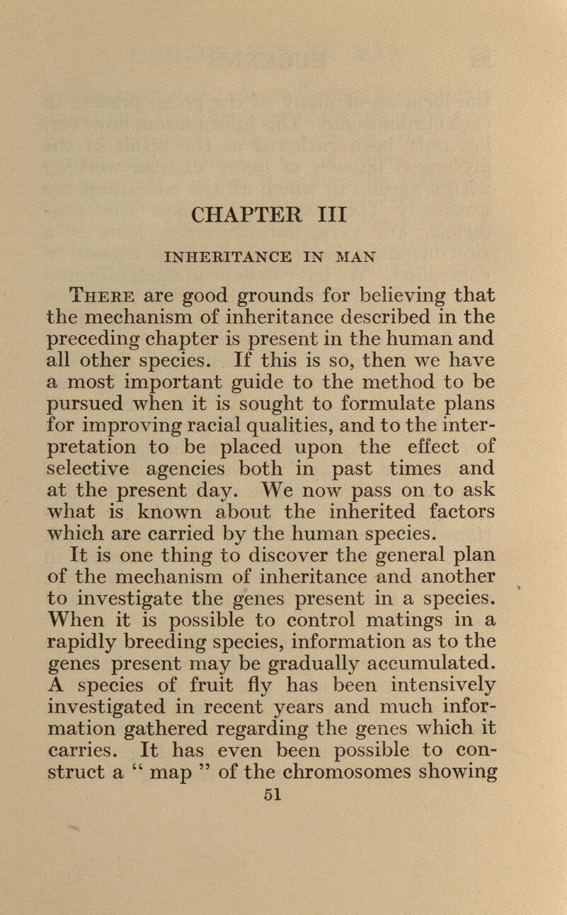 CHAPTER III inheritance in man There are good grounds for believing that the mechanism of inheritance described in the preceding chapter is present in the human and all other species. If this is so, then we have a most important guide to the method to be pursued when it is sought to formulate plans for improving racial qualities, and to the inter pretation to be placed upon the effect of selective agencies both in past times and at the present day. We now pass on to ask what is known about the inherited factors which are carried by the human species. It is one thing to discover the general plan of the mechanism of inheritance and another to investigate the genes present in a species. When it is possible to control matings in a rapidly breeding species, information as to the genes present may be gradually accumulated. A species of fruit fly has been intensively investigated in recent years and much infor mation gathered regarding the genes which it carries. It has even been possible to con struct a  map  of the chromosomes showing 51