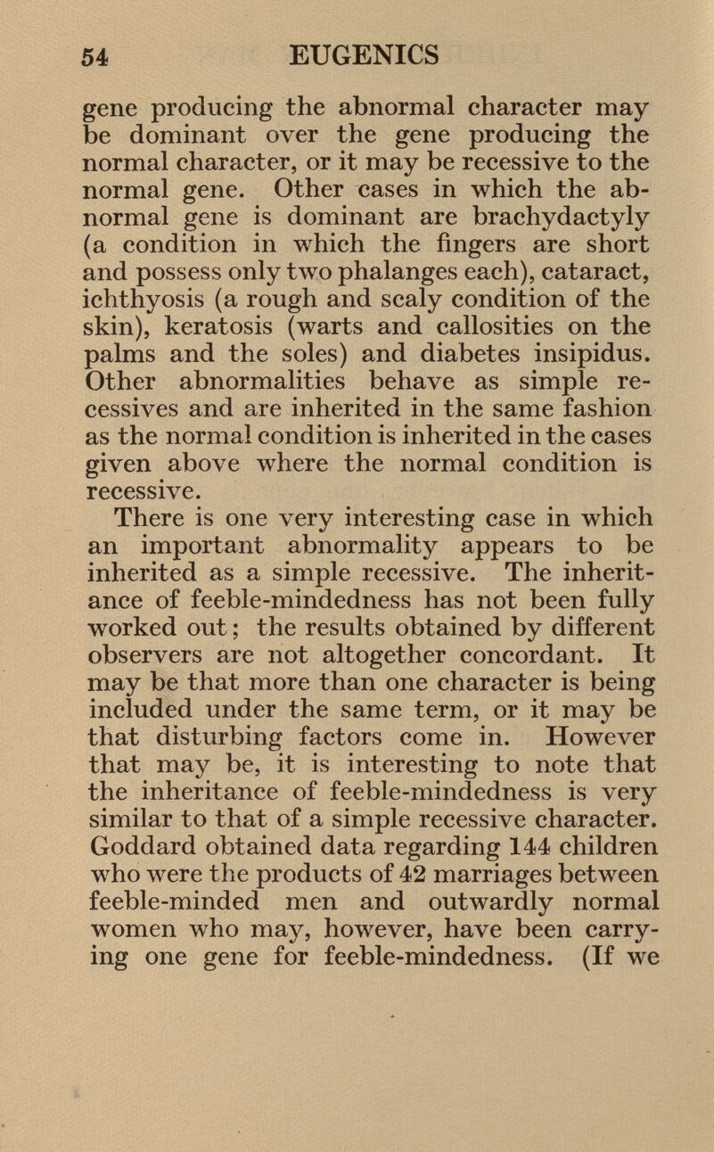 gene producing the abnormal character may be dominant over the gene producing the normal character, or it may be recessive to the normal gene. Other cases in which the ab normal gene is dominant are brachydactyly (a condition in which the fingers are short and possess only two phalanges each), cataract, ichthyosis (a rough and scaly condition of the skin), keratosis (warts and callosities on the palms and the soles) and diabetes insipidus. Other abnormalities behave as simple ré cessives and are inherited in the same fashion as the normal condition is inherited in the cases given above where the normal condition is recessive. There is one very interesting case in which an important abnormality appears to be inherited as a simple recessive. The inherit ance of feeble-mindedness has not been fully worked out ; the results obtained by different observers are not altogether concordant. It may be that more than one character is being included under the same term, or it may be that disturbing factors come in. However that may be, it is interesting to note that the inheritance of feeble-mindedness is very similar to that of a simple recessive character. Goddard obtained data regarding 144 children who were the products of 42 marriages between feeble-minded men and outwardly normal women who may, however, have been carry ing one gene for feeble-mindedness. (If we