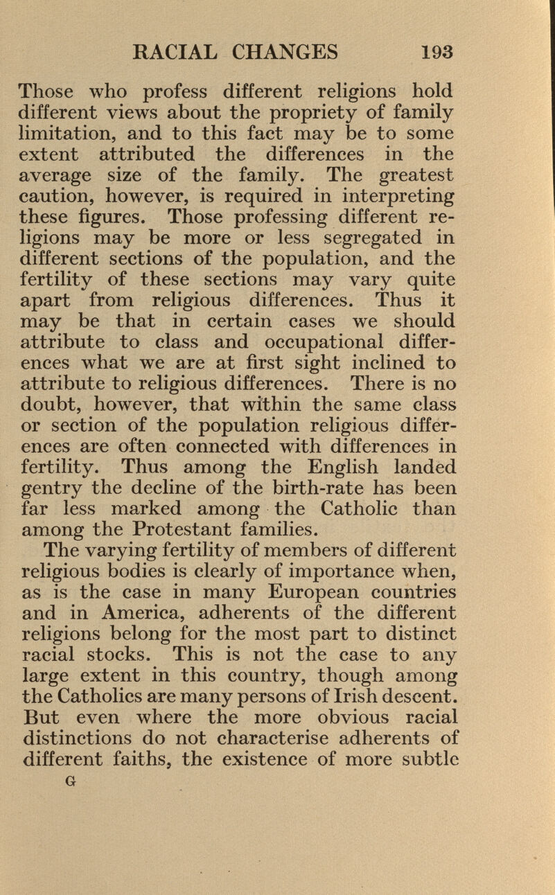 Those who profess different religions hold different views about the propriety of family limitation, and to this fact may be to some extent attributed the differences in the average size of the family. The greatest caution, however, is required in interpreting these figures. Those professing different re ligions may be more or less segregated in different sections of the population, and the fertility of these sections may vary quite apart from religious differences. Thus it may be that in certain cases we should attribute to class and occupational differ ences what we are at first sight inclined to attribute to religious differences. There is no doubt, however, that within the same class or section of the population religious differ ences are often connected with differences in fertility. Thus among the English landed gentry the decline of the birth-rate has been far less marked among the Catholic than among the Protestant families. The varying fertility of members of different religious bodies is clearly of importance when, as is the case in many European countries and in America, adherents of the different religions belong for the most part to distinct racial stocks. This is not the case to any large extent in this country, though among the Catholics are many persons of Irish descent. But even where the more obvious racial distinctions do not characterise adherents of different faiths, the existence of more subtle G