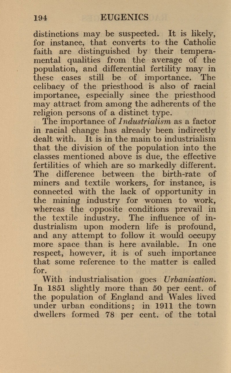distinctions may be suspected. It is likely, for instance, that converts to the Catholic faith are distinguished by their tempera mental qualities from the average of the population, and differential fertility may in these cases still be of importance. The celibacy of the priesthood is also of racial importance, especially since the priesthood may attract from among the adherents of the religion persons of a distinct type. The importance of Industrialism as a factor in racial change has already been indirectly dealt with. It is in the main to industrialism that the division of the population into the classes mentioned above is due, the effective fertilities of which are so markedly different. The difference between the birth-rate of miners and textile workers, for instance, is connected with the lack of opportunity in the mining industry for women to work, whereas the opposite conditions prevail in the textile industry. The influence of in dustrialism upon modern life is profound, and any attempt to follow it would occupy more space than is here available. In one respect, however, it is of such importance that some reference to the matter is called for. With industrialisation goes Urbanisation. In 1851 slightly more than 50 per cent, of the population of England and Wales lived under urban conditions; in 1911 the town dwellers formed 78 per cent, of the total