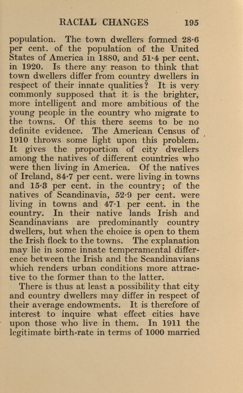 population. The town dwellers formed 28-6 per cent, of the population of the United States of America in 1880, and 51-4 per cent, in 1920. Is there any reason to think that town dwellers differ from country dwellers in respect of their innate qualities? It is very commonly supposed that it is the brighter, more intelligent and more ambitious of the young people in the country who migrate to the towns. Of this there seems to be no definite evidence. The American Census of 1910 throws some light upon this problem. It gives the proportion of city dwellers among the natives of different countries who were then living in America. Of the natives of Ireland, 84*7 per cent, were living in towns and 15-3 per cent, in the country; of the natives of Scandinavia, 52-9 per cent, were living in towns and 47-1 per cent, in the country. In their native lands Irish and Scandinavians are predominantly country dwellers, but when the choice is open to them the Irish flock to the towns. The explanation may lie in some innate temperamental differ ence between the Irish and the Scandinavians which renders urban conditions more attrac tive to the former than to the latter. There is thus at least a possibility that city and country dwellers may differ in respect of their average endowments. It is therefore of interest to inquire what effect cities have upon those who live in them. In 1911 the legitimate birth-rate in terms of 1000 married