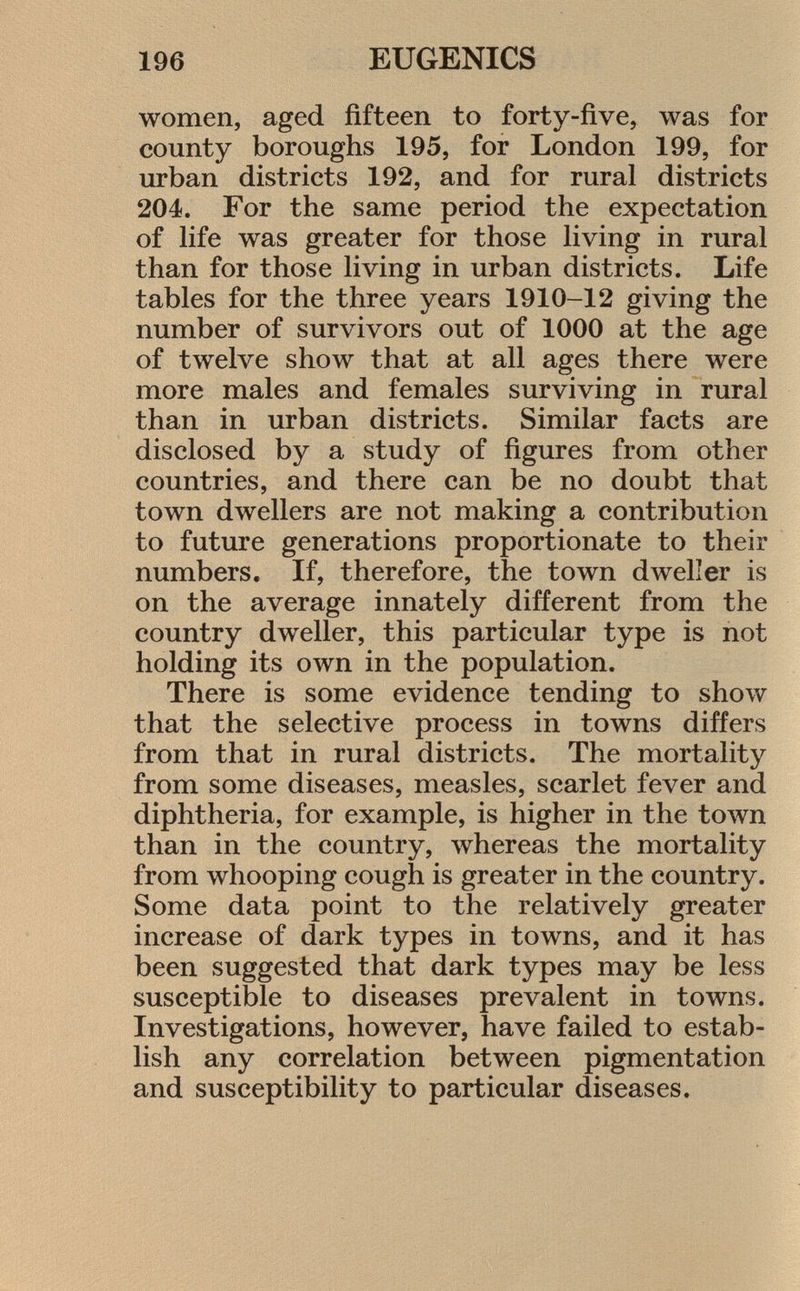 women, aged fifteen to forty-five, was for county boroughs 195, for London 199, for urban districts 192, and for rural districts 204. For the same period the expectation of life was greater for those living in rural than for those living in urban districts. Life tables for the three years 1910-12 giving the number of survivors out of 1000 at the age of twelve show that at all ages there were more males and females surviving in rural than in urban districts. Similar facts are disclosed by a study of figures from other countries, and there can be no doubt that town dwellers are not making a contribution to future generations proportionate to their numbers. If, therefore, the town dweller is on the average innately different from the country dweller, this particular type is not holding its own in the population. There is some evidence tending to show that the selective process in towns differs from that in rural districts. The mortality from some diseases, measles, scarlet fever and diphtheria, for example, is higher in the town than in the country, whereas the mortality from whooping cough is greater in the country. Some data point to the relatively greater increase of dark types in towns, and it has been suggested that dark types may be less susceptible to diseases prevalent in towns. Investigations, however, have failed to estab lish any correlation between pigmentation and susceptibility to particular diseases.