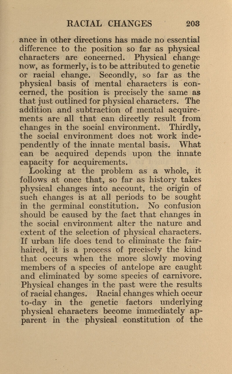 ance in other directions has made no essential difference to the position so far as physical characters are concerned. Physical change now, as formerly, is to be attributed to genetic or racial change. Secondly, so far as the physical basis of mental characters is con cerned, the position is precisely the same as that just outlined for physical characters. The addition and subtraction of mental acquire ments are all that can directly result from changes in the social environment. Thirdly, the social environment does not work inde pendently of the innate mental basis. What can be acquired depends upon the innate capacity for acquirements. Looking at the problem as a whole, it follows at once that, so far as history takes physical changes into account, the origin of such changes is at all periods to be sought in the germinal constitution. No confusion should be caused by the fact that changes in the social environment alter the nature and extent of the selection of physical characters. If urban life does tend to eliminate the fair- haired, it is a process of precisely the kind that occurs when the more slowly moving members of a species of antelope are caught and eliminated by some species of carnivore. Physical changes in the past were the results of racial changes. Racial changes which occur to-day in the genetic factors underlying physical characters become immediately ap parent in the physical constitution of the