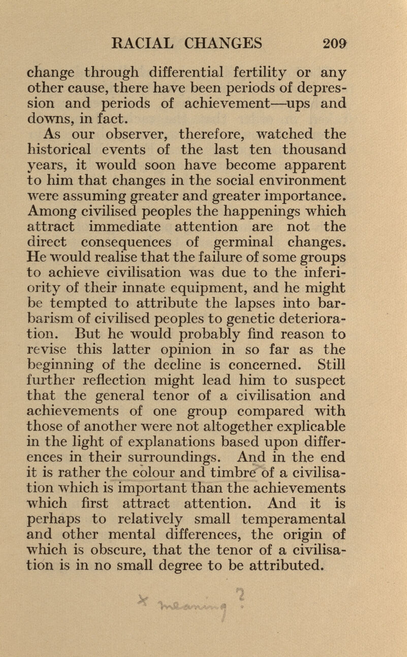 change through differential fertility or any other cause, there have been periods of depres sion and periods of achievement—ups and downs, in fact. As our observer, therefore, watched the historical events of the last ten thousand years, it would soon have become apparent to him that changes in the social environment were assuming greater and greater importance» Among civilised peoples the happenings which attract immediate attention are not the direct consequences of germinal changes. He would realise that the failure of some groups to achieve civilisation was due to the inferi ority of their innate equipment, and he might be tempted to attribute the lapses into bar barism of civilised peoples to genetic deteriora tion. But he would probably find reason to revise this latter opinion in so far as the beginning of the decline is concerned. Still further reflection might lead him to suspect that the general tenor of a civilisation and achievements of one group compared with those of another were not altogether explicable in the light of explanations based upon differ ences in their surroundings. And in the end it is rather the colour and timbre of a civilisa tion which is important than the achievements which first attract attention. And it is perhaps to relatively small temperamental and other mental differences, the origin of which is obscure, that the tenor of a civilisa tion is in no small degree to be attributed.