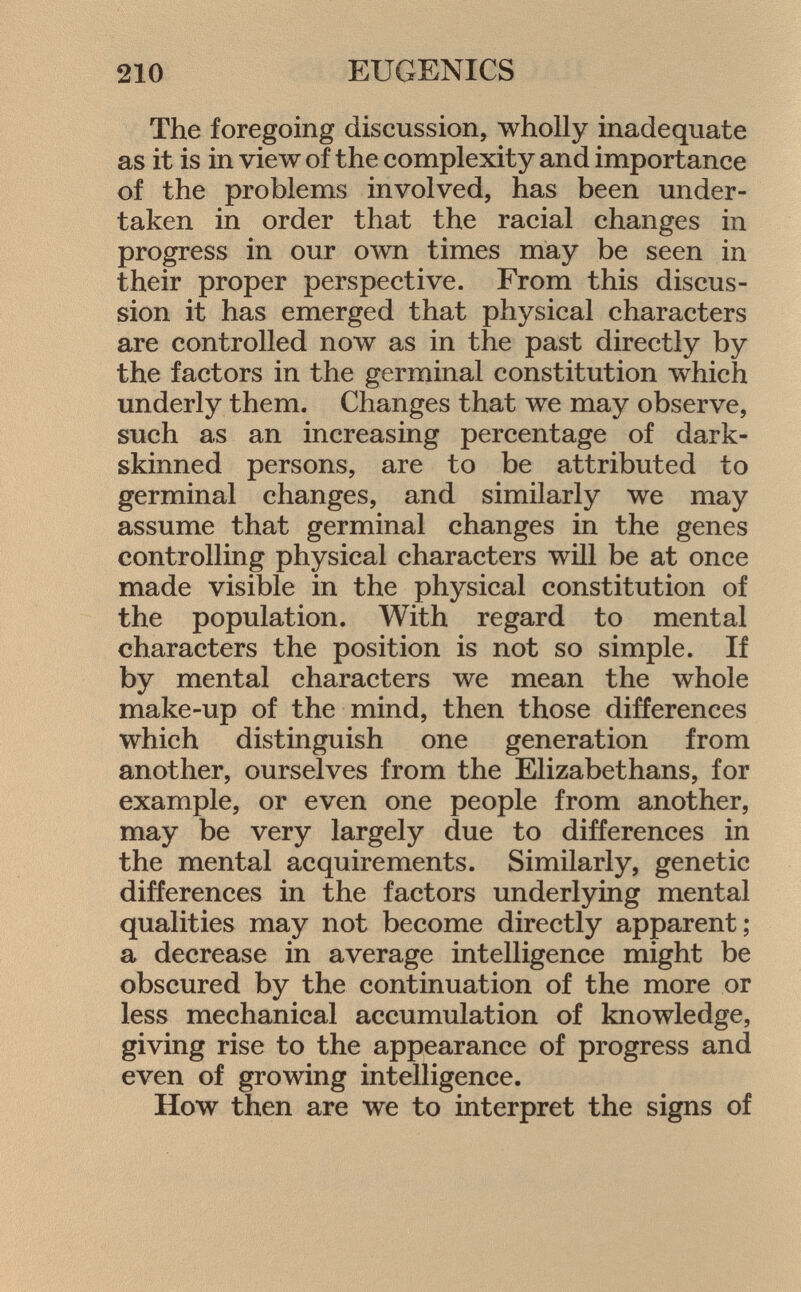The foregoing discussion, wholly inadequate as it is in view of the complexity and importance of the problems involved, has been under taken in order that the racial changes in progress in our own times may be seen in their proper perspective. From this discus sion it has emerged that physical characters are controlled now as in the past directly by the factors in the germinal constitution which underly them. Changes that we may observe, such as an increasing percentage of dark- skinned persons, are to be attributed to germinal changes, and similarly we may assume that germinal changes in the genes controlling physical characters will be at once made visible in the physical constitution of the population. With regard to mental characters the position is not so simple. If by mental characters we mean the whole make-up of the mind, then those differences which distinguish one generation from another, ourselves from the Elizabethans, for example, or even one people from another, may be very largely due to differences in the mental acquirements. Similarly, genetic differences in the factors underlying mental qualities may not become directly apparent; a decrease in average intelligence might be obscured by the continuation of the more or less mechanical accumulation of knowledge, giving rise to the appearance of progress and even of growing intelligence. How then are we to interpret the signs of