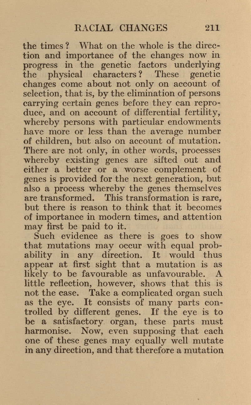 the times ? What on the whole is the direc tion and importance of the changes now in progress in the genetic factors underlying the physical characters ? These genetic changes come about not only on account of selection, that is, by the elimination of persons carrying certain genes before they can repro duce, and on account of differential fertility, whereby persons with particular endowments have more or less than the average number of children, but also on account of mutation. There are not only, in other words, processes whereby existing genes are sifted out and either a better or a worse complement of genes is provided for the next generation, but also a process whereby the genes themselves are transformed. This transformation is rare, but there is reason to think that it becomes of importance in modern times, and attention may first be paid to it. Such evidence as there is goes to show that mutations may occur with equal prob ability in any direction. It would thus appear at first sight that a mutation is as likely to be favourable as unfavourable. A little reflection, however, shows that this is not the case. Take a complicated organ such as the eye. It consists of many parts con trolled by different genes. If the eye is to be a satisfactory organ, these parts must harmonise. Now, even supposing that each one of these genes may equally well mutate in any direction, and that therefore a mutation