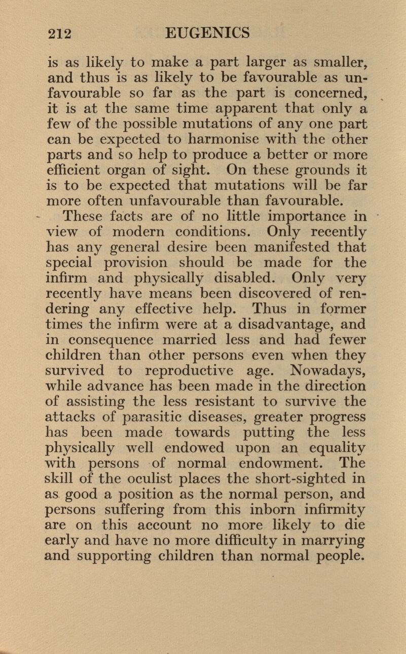 is as likely to make a part larger as smaller, and thus is as likely to be favourable as un favourable so far as the part is concerned, it is at the same time apparent that only a few of the possible mutations of any one part can be expected to harmonise with the other parts and so help to produce a better or more efficient organ of sight. On these grounds it is to be expected that mutations will be far more often unfavourable than favourable. These facts are of no little importance in view of modern conditions. Only recently has any general desire been manifested that special provision should be made for the infirm and physically disabled. Only very recently have means been discovered of ren dering any effective help. Thus in former times the infirm were at a disadvantage, and in consequence married less and had fewer children than other persons even when they survived to reproductive age. Nowadays, while advance has been made in the direction of assisting the less resistant to survive the attacks of parasitic diseases, greater progress has been made towards putting the less physically well endowed upon an equality with persons of normal endowment. The skill of the oculist places the short-sighted in as good a position as the normal person, and persons suffering from this inborn infirmity are on this account no more likely to die early and have no more difficulty in marrying and supporting children than normal people.