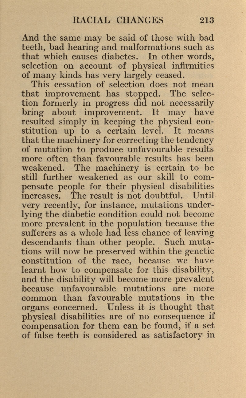 And the same may be said of those with bad teeth, bad hearing and malformations such as that which causes diabetes. In other words, selection on account of physical infirmities of many kinds has very largely ceased. This cessation of selection does not mean that improvement has stopped. The selec tion formerly in progress did not necessarily bring about improvement. It may have resulted simply in keeping the physical con stitution up to a certain level. It means that the machinery for correcting the tendency of mutation to produce unfavourable results more often than favourable results has been weakened. The machinery is certain to be still further weakened as our skill to com pensate people for their physical disabilities increases. The result is not doubtful. Until very recently, for instance, mutations under lying the diabetic condition could not become more prevalent in the population because the sufferers as a whole had less chance of leaving descendants than other people. Such muta tions will now be preserved within the genetic constitution of the race, because we have learnt how to compensate for this disability, and the disability will become more prevalent because unfavourable mutations are more common than favourable mutations in the organs concerned. Unless it is thought that physical disabilities are of no consequence if compensation for them can be found, if a set of false teeth is considered as satisfactory in