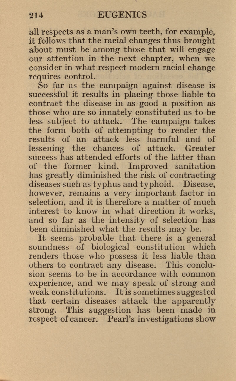 all respects as a man's own teeth, for example, it follows that the racial changes thus brought about must be among those that will engage our attention in the next chapter, when we consider in what respect modern racial change requires control. So far as the campaign against disease is successful it results in placing those liable to contract the disease in as good a position as those who are so innately constituted as to be less subject to attack. The campaign takes the form both of attempting to render the results of an attack less harmful and of lessening the chances of attack. Greater success has attended efforts of the latter than of the former kind. Improved sanitation has greatly diminished the risk of contracting diseases such as typhus and typhoid. Disease, however, remains a very important factor in selection, and it is therefore a matter of much interest to know in what direction it works, and so far as the intensity of selection has been diminished what the results may be. It seems probable that there is a general soundness of biological constitution which renders those who possess it less liable than others to contract any disease. This conclu sion seems to be in accordance with common experience, and we may speak of strong and weak constitutions. It is sometimes suggested that certain diseases attack the apparently strong. This suggestion has been made in respect of cancer. Pearl's investigations show
