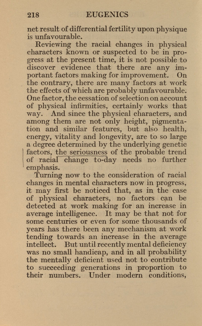 net result of differential fertility upon physique is unfavourable. Reviewing the racial changes in physical characters known or suspected to be in pro gress at the present time, it is not possible to discover evidence that there are any im portant factors making for improvement. On the contrary, there are many factors at work the effects of which are probably unfavourable. One factor, the cessation of selection on account of physical infirmities, certainly works that way. And since the physical characters, and among them are not only height, pigmenta tion and similar features, but also health, energy, vitality and longevity, are to so large a degree determined by the underlying genetic factors, the seriousness of the probable trend of racial change to-day needs no further emphasis. Turning now to the consideration of racial changes in mental characters now in progress, it may first be noticed that, as in the case of physical characters, no factors can be detected at work making for an increase in average intelligence. It may be that not for some centuries or even for some thousands of years has there been any mechanism at work tending towards an increase in the average intellect. But until recently mental deficiency was no small handicap, and in all probability the mentally deficient used not to contribute to succeeding generations in proportion to their numbers. Under modern conditions,