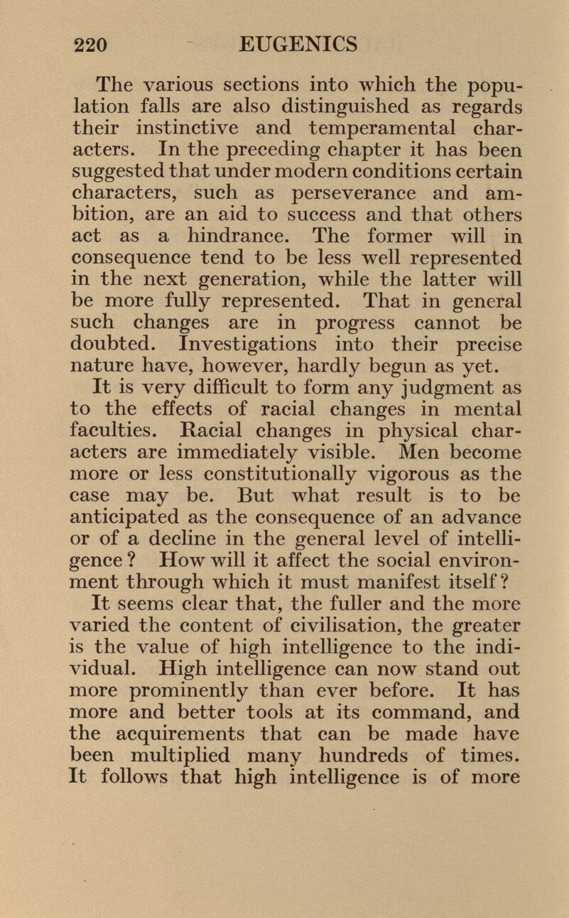The various sections into which the popu lation falls are also distinguished as regards their instinctive and temperamental char acters. In the preceding chapter it has been suggested that under modern conditions certain characters, such as perseverance and am bition, are an aid to success and that others act as a hindrance. The former will in consequence tend to be less well represented in the next generation, while the latter will be more fully represented. That in general such changes are in progress cannot be doubted. Investigations into their precise nature have, however, hardly begun as yet. It is very difficult to form any judgment as to the effects of racial changes in mental faculties. Racial changes in physical char acters are immediately visible. Men become more or less constitutionally vigorous as the case may be. But what result is to be anticipated as the consequence of an advance or of a decline in the general level of intelli gence ? How will it affect the social environ ment through which it must manifest itself? It seems clear that, the fuller and the more varied the content of civilisation, the greater is the value of high intelligence to the indi vidual. High intelligence can now stand out more prominently than ever before. It has more and better tools at its command, and the acquirements that can be made have been multiplied many hundreds of times. It follows that high intelligence is of more