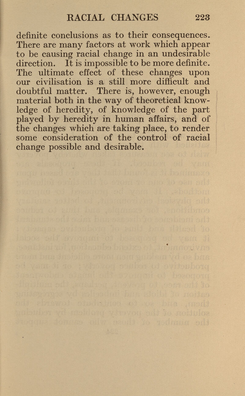 definite conclusions as to their consequences» There are many factors at work which appear to be causing racial change in an undesirable direction. It is impossible to be more definite. The ultimate effect of these changes upon our civilisation is a still more difficult and doubtful matter. There is, however, enough material both in the way of theoretical know ledge of heredity, of knowledge of the part played by heredity in human affairs, and of the changes which are taking place, to render some consideration of the control of racial change possible and desirable.