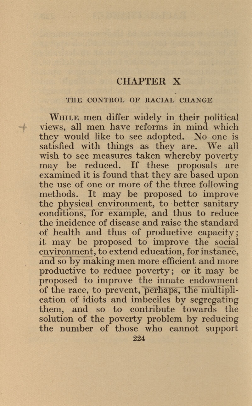 CHAPTER X the control of racial change While men differ widely in their political views, all men have reforms in mind which they would like to see adopted. No one is satisfied with things as they are. We all wish to see measures taken whereby poverty may be reduced. If these proposals are examined it is found that they are based upon the use of one or more of the three following methods. It may be proposed to improve the physical environment, to better sanitary conditions, for example, and thus to reduce the incidence of disease and raise the standard of health and thus of productive capacity; it may be proposed to improve the social environment, to extend education, for instance, and so by making men more efficient and more productive to reduce poverty; or it may be proposed to improve the innate endowment of the race, to prevent, perhaps, the multipli cation of idiots and imbeciles by segregating them, and so to contribute towards the solution of the poverty problem by reducing the number of those who cannot support 224
