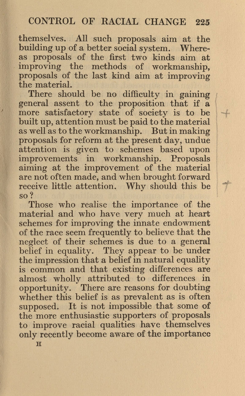 themselves. All such proposals aim at the building up of a better social system. Where as proposals of the first two kinds aim at improving the methods of workmanship, proposals of the last kind aim at improving the material. There should be no difficulty in gaining general assent to the proposition that if a more satisfactory state of society is to be built up, attention must be paid to the material as well as to the workmanship. But in making proposals for reform at the present day, undue attention is given to schemes based upon improvements in workmanship. Proposals aiming at the improvement of the material are not often made, and when brought forward receive little attention. Why should this be so ? Those who realise the importance of the material and who have very much at heart schemes for improving the innate endowment of the race seem frequently to believe that the neglect of their schemes is due to a general belief in equality. They appear to be under the impression that a belief in natural equality is common and that existing differences are almost wholly attributed to differences in opportunity. There are reasons for doubting whether this belief is as prevalent as is often supposed. It is not impossible that some of the more enthusiastic supporters of proposals to improve racial qualities have themselves only recently become aware of the importance h