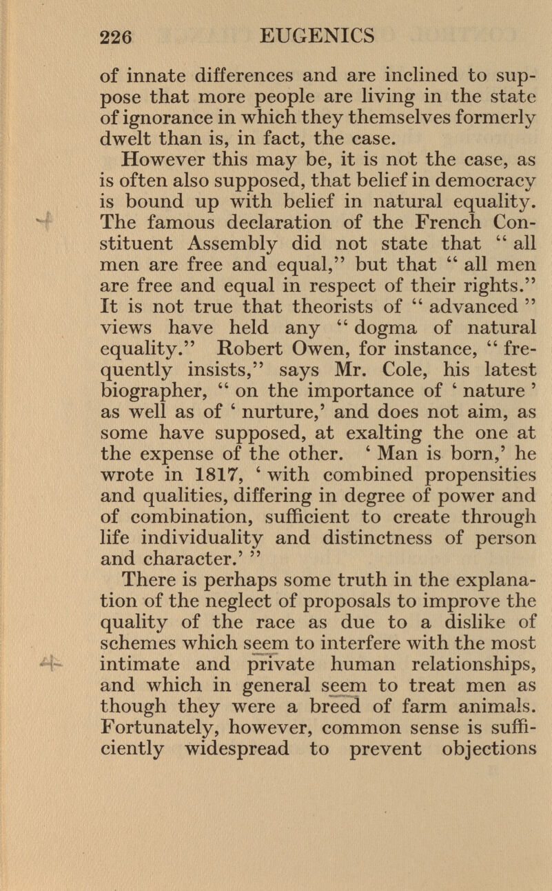 of innate differences and are inclined to sup pose that more people are living in the state of ignorance in which they themselves formerly dwelt than is, in fact, the case. However this may be, it is not the case, as is often also supposed, that belief in democracy is bound up with belief in natural equality. The famous declaration of the French Con stituent Assembly did not state that  all men are free and equal, but that  all men are free and equal in respect of their rights. It is not true that theorists of  advanced  views have held any  dogma of natural equality. Robert Owen, for instance,  fre quently insists, says Mr. Cole, his latest biographer,  on the importance of ' nature ' as well as of ' nurture,' and does not aim, as some have supposed, at exalting the one at the expense of the other. 4 Man is born,' he wrote in 1817, ' with combined propensities and qualities, differing in degree of power and of combination, sufficient to create through life individuality and distinctness of person and character.'  There is perhaps some truth in the explana tion of the neglect of proposals to improve the quality of the race as due to a dislike of schemes which seem to interfere with the most intimate and private human relationships, and which in general seem to treat men as though they were a breed of farm animals. Fortunately, however, common sense is suffi ciently widespread to prevent objections