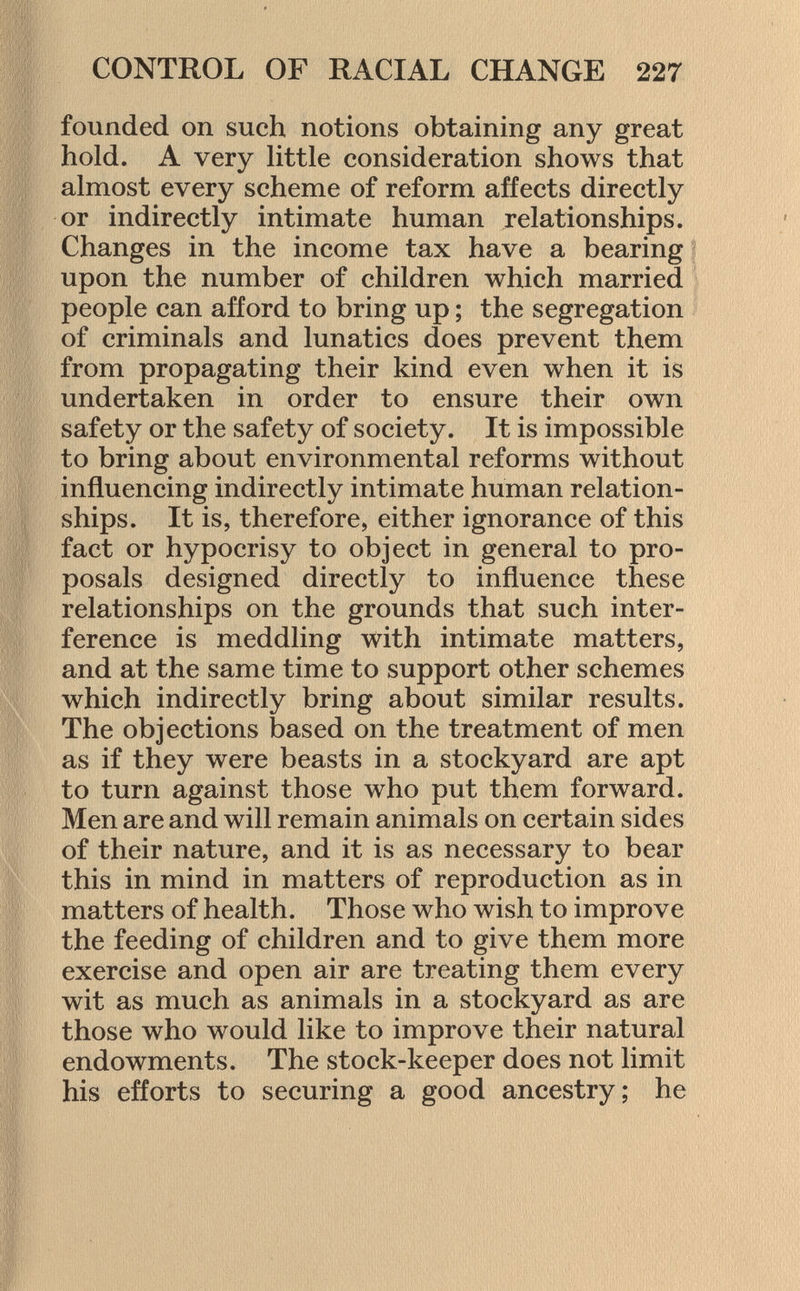 founded on such notions obtaining any great hold. A very little consideration shows that almost every scheme of reform affects directly or indirectly intimate human relationships. Changes in the income tax have a bearing upon the number of children which married people can afford to bring up ; the segregation of criminals and lunatics does prevent them from propagating their kind even when it is undertaken in order to ensure their own safety or the safety of society. It is impossible to bring about environmental reforms without influencing indirectly intimate human relation ships. It is, therefore, either ignorance of this fact or hypocrisy to object in general to pro posals designed directly to influence these relationships on the grounds that such inter ference is meddling with intimate matters, and at the same time to support other schemes which indirectly bring about similar results. The objections based on the treatment of men as if they were beasts in a stockyard are apt to turn against those who put them forward. Men are and will remain animals on certain sides of their nature, and it is as necessary to bear this in mind in matters of reproduction as in matters of health. Those who wish to improve the feeding of children and to give them more exercise and open air are treating them every wit as much as animals in a stockyard as are those who would like to improve their natural endowments. The stock-keeper does not limit his efforts to securing a good ancestry; he