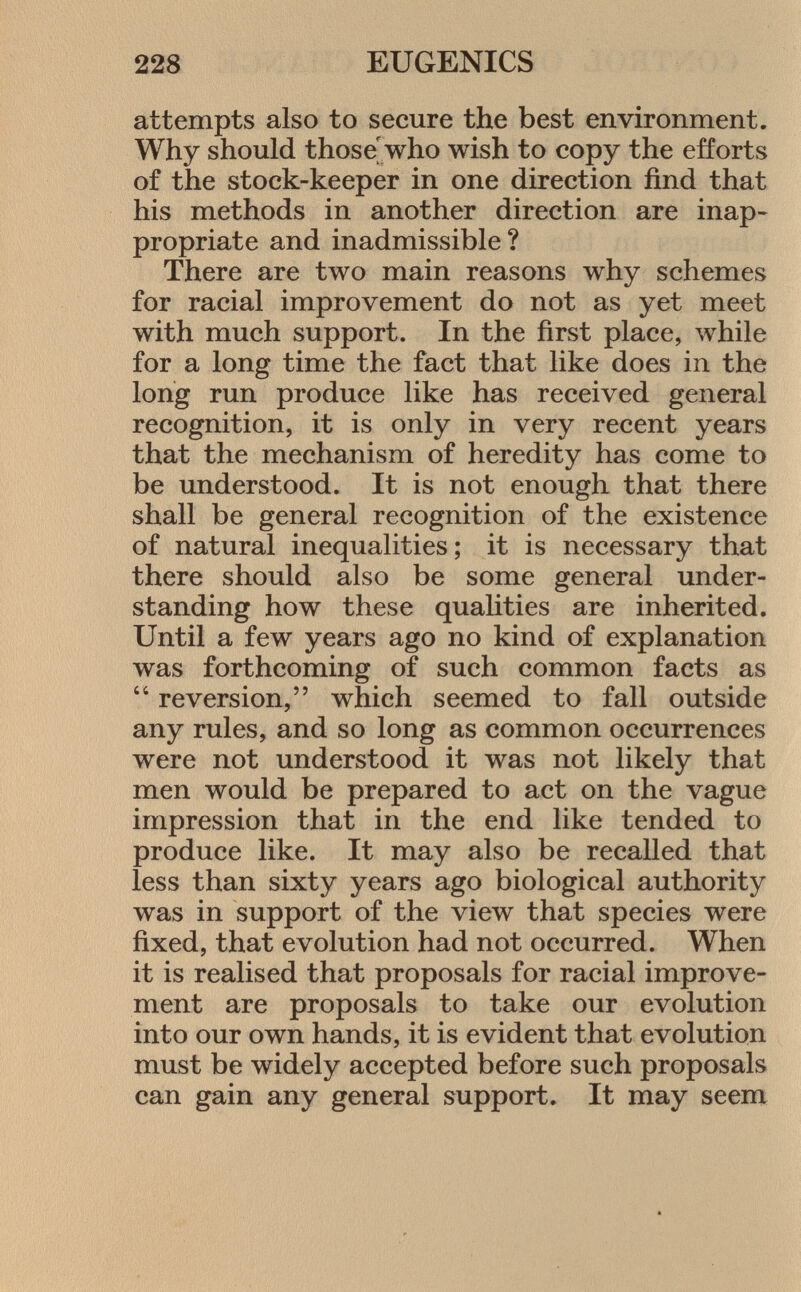 attempts also to secure the best environment. Why should those' who wish to copy the efforts of the stock-keeper in one direction find that his methods in another direction are inap propriate and inadmissible ? There are two main reasons why schemes for racial improvement do not as yet meet with much support. In the first place, while for a long time the fact that like does in the long run produce like has received general recognition, it is only in very recent years that the mechanism of heredity has come to be understood. It is not enough that there shall be general recognition of the existence of natural inequalities; it is necessary that there should also be some general under standing how these qualities are inherited. Until a few years ago no kind of explanation was forthcoming of such common facts as  reversion, which seemed to fall outside any rules, and so long as common occurrences were not understood it was not likely that men would be prepared to act on the vague impression that in the end like tended to produce like. It may also be recalled that less than sixty years ago biological authority was in support of the view that species were fixed, that evolution had not occurred. When it is realised that proposals for racial improve ment are proposals to take our evolution into our own hands, it is evident that evolution must be widely accepted before such proposals can gain any general support. It may seem