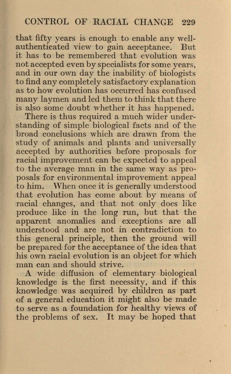 that fifty years is enough to enable any well- authenticated view to gain acceptance. But it has to be remembered that evolution was not accepted even by specialists for some years, and in our own day the inability of biologists to find any completely satisfactory explanation as to how evolution has occurred has confused many laymen and led them to think that there is also some doubt whether it has happened. There is thus required a much wider under standing of simple biological facts and of the broad conclusions which are drawn from the study of animals and plants and universally accepted by authorities before proposals for racial improvement can be expected to appeal to the average man in the same way as pro posals for environmental improvement appeal to him. When once it is generally understood that evolution has come about by means of racial changes, and that not only does like produce like in the long run, but that the apparent anomalies and exceptions are all understood and are not in contradiction to this general principle, then the ground will be prepared for the acceptance of the idea that his own racial evolution is an object for which man can and should strive. A wide diffusion of elementary biological knowledge is the first necessity, and if this knowledge was acquired by children as part of a general education it might also be made to serve as a foundation for healthy views of the problems of sex. It may be hoped that
