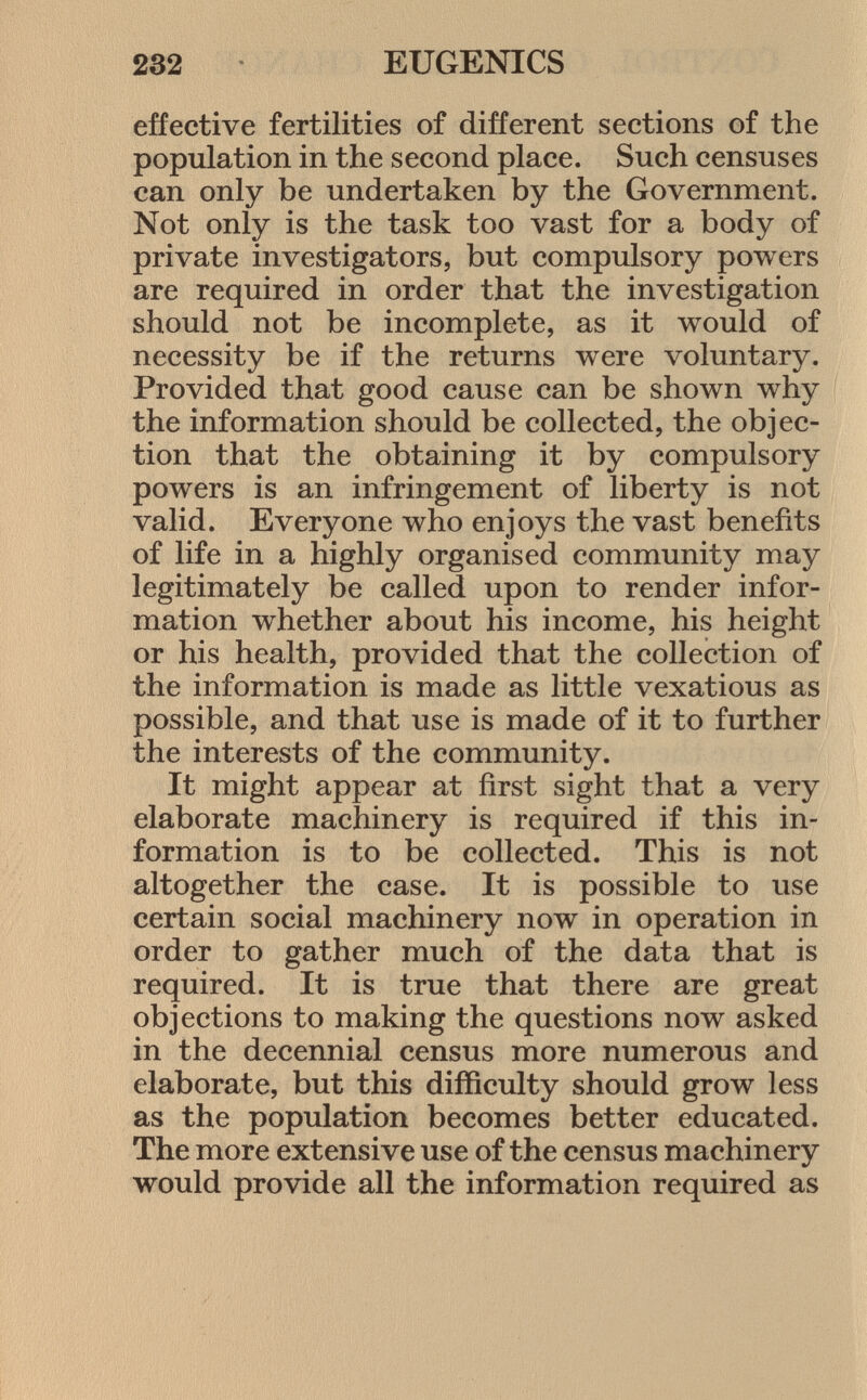 effective fertilities of different sections of the population in the second place. Such censuses can only be undertaken by the Government. Not only is the task too vast for a body of private investigators, but compulsory powers are required in order that the investigation should not be incomplete, as it would of necessity be if the returns were voluntary. Provided that good cause can be shown why the information should be collected, the objec tion that the obtaining it by compulsory powers is an infringement of liberty is not valid. Everyone who enjoys the vast benefits of life in a highly organised community may legitimately be called upon to render infor mation whether about his income, his height or his health, provided that the collection of the information is made as little vexatious as possible, and that use is made of it to further the interests of the community. It might appear at first sight that a very elaborate machinery is required if this in formation is to be collected. This is not altogether the case. It is possible to use certain social machinery now in operation in order to gather much of the data that is required. It is true that there are great objections to making the questions now asked in the decennial census more numerous and elaborate, but this difficulty should grow less as the population becomes better educated. The more extensive use of the census machinery would provide all the information required as